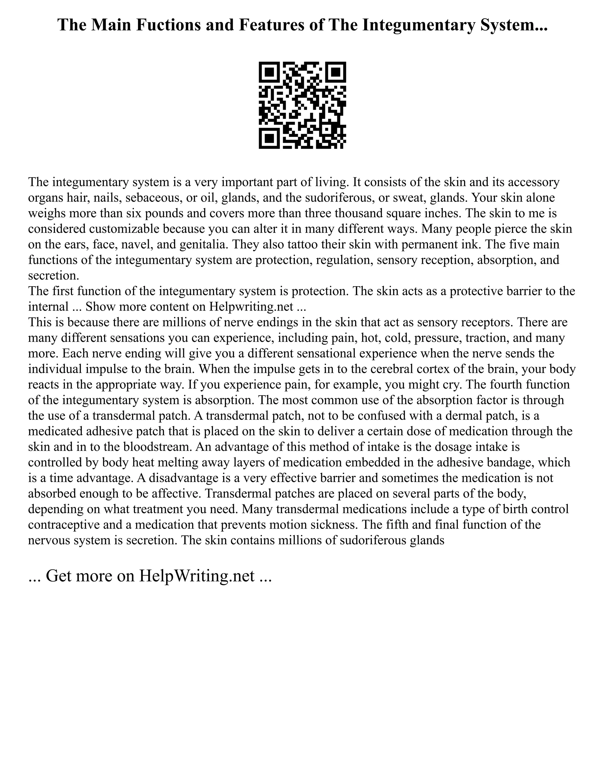 The Main Fuctions and Features of The Integumentary System...
The integumentary system is a very important part of living. It consists of the skin and its accessory
organs hair, nails, sebaceous, or oil, glands, and the sudoriferous, or sweat, glands. Your skin alone
weighs more than six pounds and covers more than three thousand square inches. The skin to me is
considered customizable because you can alter it in many different ways. Many people pierce the skin
on the ears, face, navel, and genitalia. They also tattoo their skin with permanent ink. The five main
functions of the integumentary system are protection, regulation, sensory reception, absorption, and
secretion.
The first function of the integumentary system is protection. The skin acts as a protective barrier to the
internal ... Show more content on Helpwriting.net ...
This is because there are millions of nerve endings in the skin that act as sensory receptors. There are
many different sensations you can experience, including pain, hot, cold, pressure, traction, and many
more. Each nerve ending will give you a different sensational experience when the nerve sends the
individual impulse to the brain. When the impulse gets in to the cerebral cortex of the brain, your body
reacts in the appropriate way. If you experience pain, for example, you might cry. The fourth function
of the integumentary system is absorption. The most common use of the absorption factor is through
the use of a transdermal patch. A transdermal patch, not to be confused with a dermal patch, is a
medicated adhesive patch that is placed on the skin to deliver a certain dose of medication through the
skin and in to the bloodstream. An advantage of this method of intake is the dosage intake is
controlled by body heat melting away layers of medication embedded in the adhesive bandage, which
is a time advantage. A disadvantage is a very effective barrier and sometimes the medication is not
absorbed enough to be affective. Transdermal patches are placed on several parts of the body,
depending on what treatment you need. Many transdermal medications include a type of birth control
contraceptive and a medication that prevents motion sickness. The fifth and final function of the
nervous system is secretion. The skin contains millions of sudoriferous glands
... Get more on HelpWriting.net ...
 