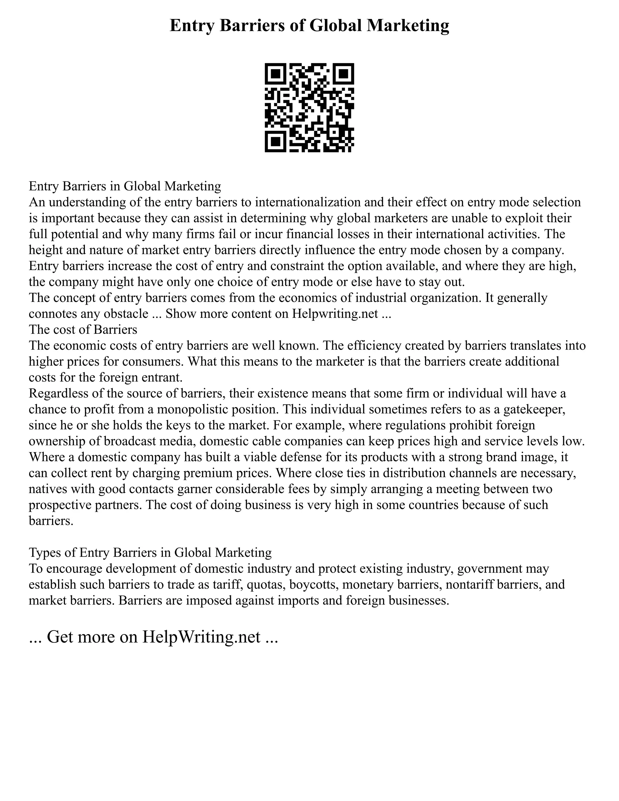 Entry Barriers of Global Marketing
Entry Barriers in Global Marketing
An understanding of the entry barriers to internationalization and their effect on entry mode selection
is important because they can assist in determining why global marketers are unable to exploit their
full potential and why many firms fail or incur financial losses in their international activities. The
height and nature of market entry barriers directly influence the entry mode chosen by a company.
Entry barriers increase the cost of entry and constraint the option available, and where they are high,
the company might have only one choice of entry mode or else have to stay out.
The concept of entry barriers comes from the economics of industrial organization. It generally
connotes any obstacle ... Show more content on Helpwriting.net ...
The cost of Barriers
The economic costs of entry barriers are well known. The efficiency created by barriers translates into
higher prices for consumers. What this means to the marketer is that the barriers create additional
costs for the foreign entrant.
Regardless of the source of barriers, their existence means that some firm or individual will have a
chance to profit from a monopolistic position. This individual sometimes refers to as a gatekeeper,
since he or she holds the keys to the market. For example, where regulations prohibit foreign
ownership of broadcast media, domestic cable companies can keep prices high and service levels low.
Where a domestic company has built a viable defense for its products with a strong brand image, it
can collect rent by charging premium prices. Where close ties in distribution channels are necessary,
natives with good contacts garner considerable fees by simply arranging a meeting between two
prospective partners. The cost of doing business is very high in some countries because of such
barriers.
Types of Entry Barriers in Global Marketing
To encourage development of domestic industry and protect existing industry, government may
establish such barriers to trade as tariff, quotas, boycotts, monetary barriers, nontariff barriers, and
market barriers. Barriers are imposed against imports and foreign businesses.
... Get more on HelpWriting.net ...
 