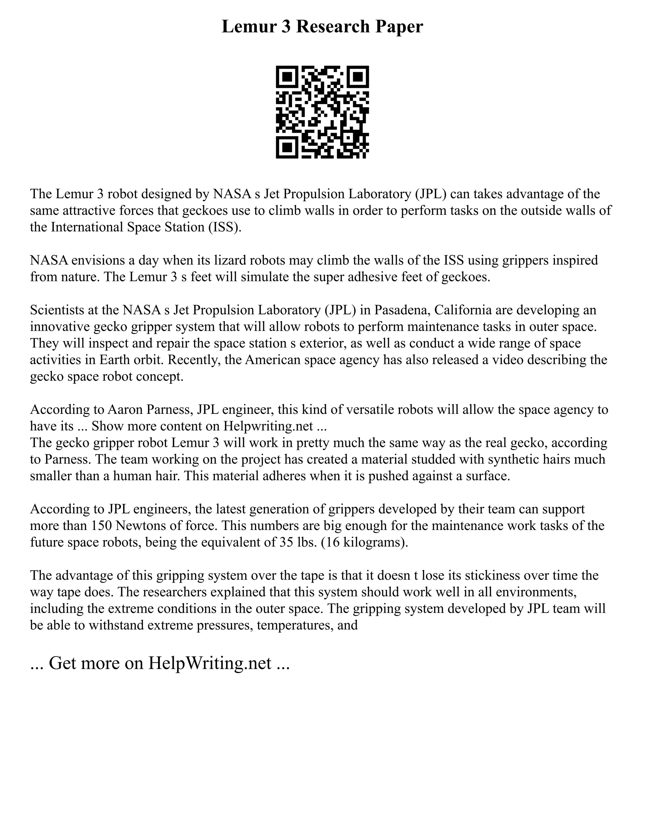 Lemur 3 Research Paper
The Lemur 3 robot designed by NASA s Jet Propulsion Laboratory (JPL) can takes advantage of the
same attractive forces that geckoes use to climb walls in order to perform tasks on the outside walls of
the International Space Station (ISS).
NASA envisions a day when its lizard robots may climb the walls of the ISS using grippers inspired
from nature. The Lemur 3 s feet will simulate the super adhesive feet of geckoes.
Scientists at the NASA s Jet Propulsion Laboratory (JPL) in Pasadena, California are developing an
innovative gecko gripper system that will allow robots to perform maintenance tasks in outer space.
They will inspect and repair the space station s exterior, as well as conduct a wide range of space
activities in Earth orbit. Recently, the American space agency has also released a video describing the
gecko space robot concept.
According to Aaron Parness, JPL engineer, this kind of versatile robots will allow the space agency to
have its ... Show more content on Helpwriting.net ...
The gecko gripper robot Lemur 3 will work in pretty much the same way as the real gecko, according
to Parness. The team working on the project has created a material studded with synthetic hairs much
smaller than a human hair. This material adheres when it is pushed against a surface.
According to JPL engineers, the latest generation of grippers developed by their team can support
more than 150 Newtons of force. This numbers are big enough for the maintenance work tasks of the
future space robots, being the equivalent of 35 lbs. (16 kilograms).
The advantage of this gripping system over the tape is that it doesn t lose its stickiness over time the
way tape does. The researchers explained that this system should work well in all environments,
including the extreme conditions in the outer space. The gripping system developed by JPL team will
be able to withstand extreme pressures, temperatures, and
... Get more on HelpWriting.net ...
 