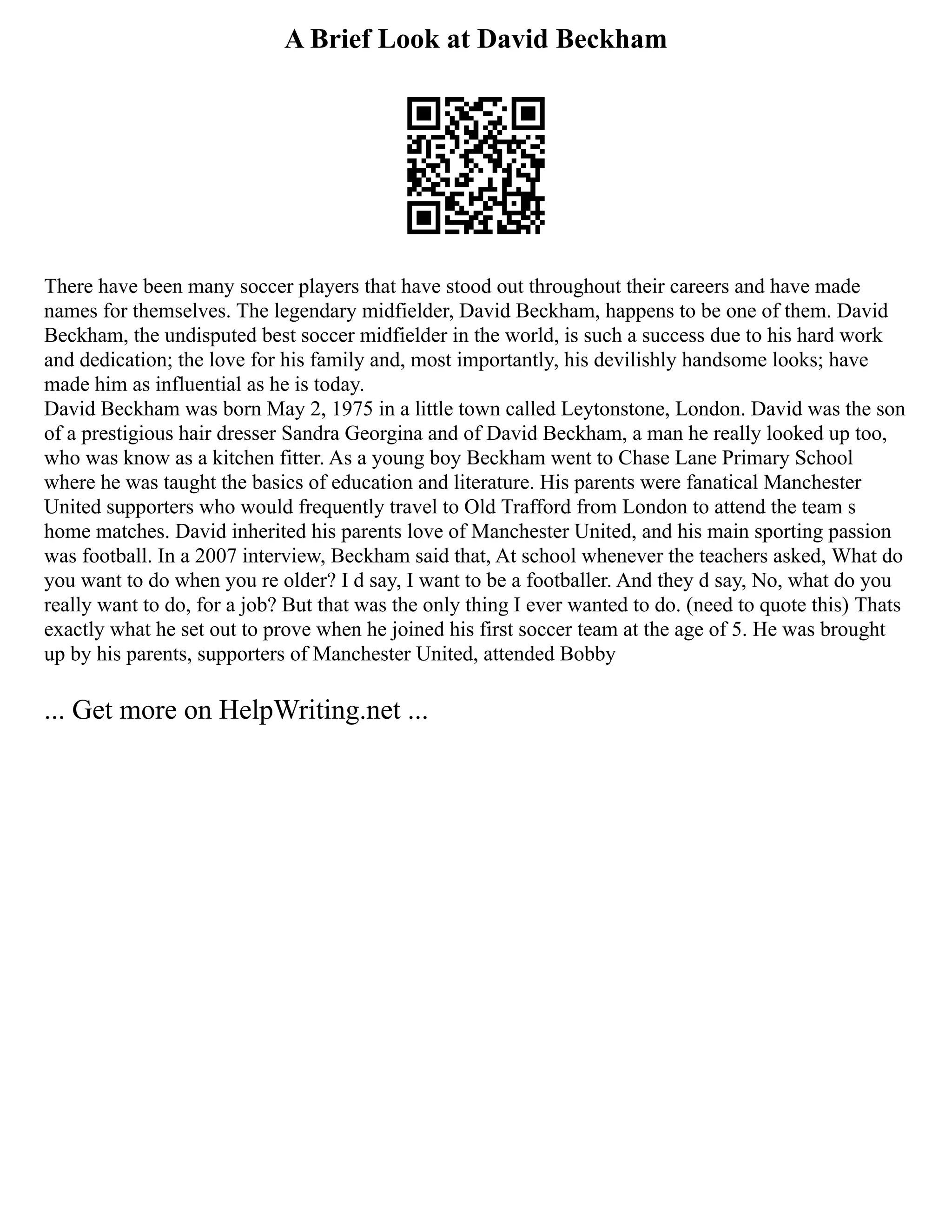 A Brief Look at David Beckham
There have been many soccer players that have stood out throughout their careers and have made
names for themselves. The legendary midfielder, David Beckham, happens to be one of them. David
Beckham, the undisputed best soccer midfielder in the world, is such a success due to his hard work
and dedication; the love for his family and, most importantly, his devilishly handsome looks; have
made him as influential as he is today.
David Beckham was born May 2, 1975 in a little town called Leytonstone, London. David was the son
of a prestigious hair dresser Sandra Georgina and of David Beckham, a man he really looked up too,
who was know as a kitchen fitter. As a young boy Beckham went to Chase Lane Primary School
where he was taught the basics of education and literature. His parents were fanatical Manchester
United supporters who would frequently travel to Old Trafford from London to attend the team s
home matches. David inherited his parents love of Manchester United, and his main sporting passion
was football. In a 2007 interview, Beckham said that, At school whenever the teachers asked, What do
you want to do when you re older? I d say, I want to be a footballer. And they d say, No, what do you
really want to do, for a job? But that was the only thing I ever wanted to do. (need to quote this) Thats
exactly what he set out to prove when he joined his first soccer team at the age of 5. He was brought
up by his parents, supporters of Manchester United, attended Bobby
... Get more on HelpWriting.net ...
 