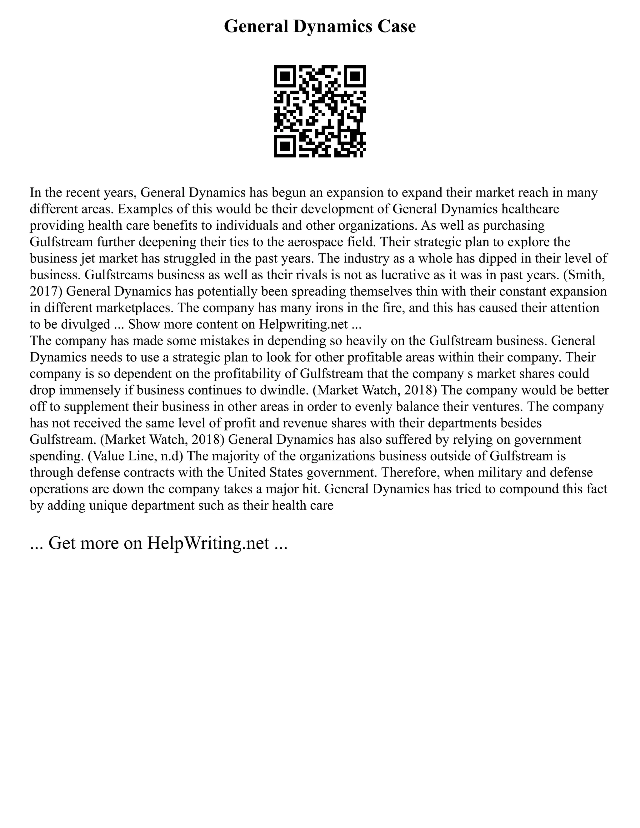 General Dynamics Case
In the recent years, General Dynamics has begun an expansion to expand their market reach in many
different areas. Examples of this would be their development of General Dynamics healthcare
providing health care benefits to individuals and other organizations. As well as purchasing
Gulfstream further deepening their ties to the aerospace field. Their strategic plan to explore the
business jet market has struggled in the past years. The industry as a whole has dipped in their level of
business. Gulfstreams business as well as their rivals is not as lucrative as it was in past years. (Smith,
2017) General Dynamics has potentially been spreading themselves thin with their constant expansion
in different marketplaces. The company has many irons in the fire, and this has caused their attention
to be divulged ... Show more content on Helpwriting.net ...
The company has made some mistakes in depending so heavily on the Gulfstream business. General
Dynamics needs to use a strategic plan to look for other profitable areas within their company. Their
company is so dependent on the profitability of Gulfstream that the company s market shares could
drop immensely if business continues to dwindle. (Market Watch, 2018) The company would be better
off to supplement their business in other areas in order to evenly balance their ventures. The company
has not received the same level of profit and revenue shares with their departments besides
Gulfstream. (Market Watch, 2018) General Dynamics has also suffered by relying on government
spending. (Value Line, n.d) The majority of the organizations business outside of Gulfstream is
through defense contracts with the United States government. Therefore, when military and defense
operations are down the company takes a major hit. General Dynamics has tried to compound this fact
by adding unique department such as their health care
... Get more on HelpWriting.net ...
 