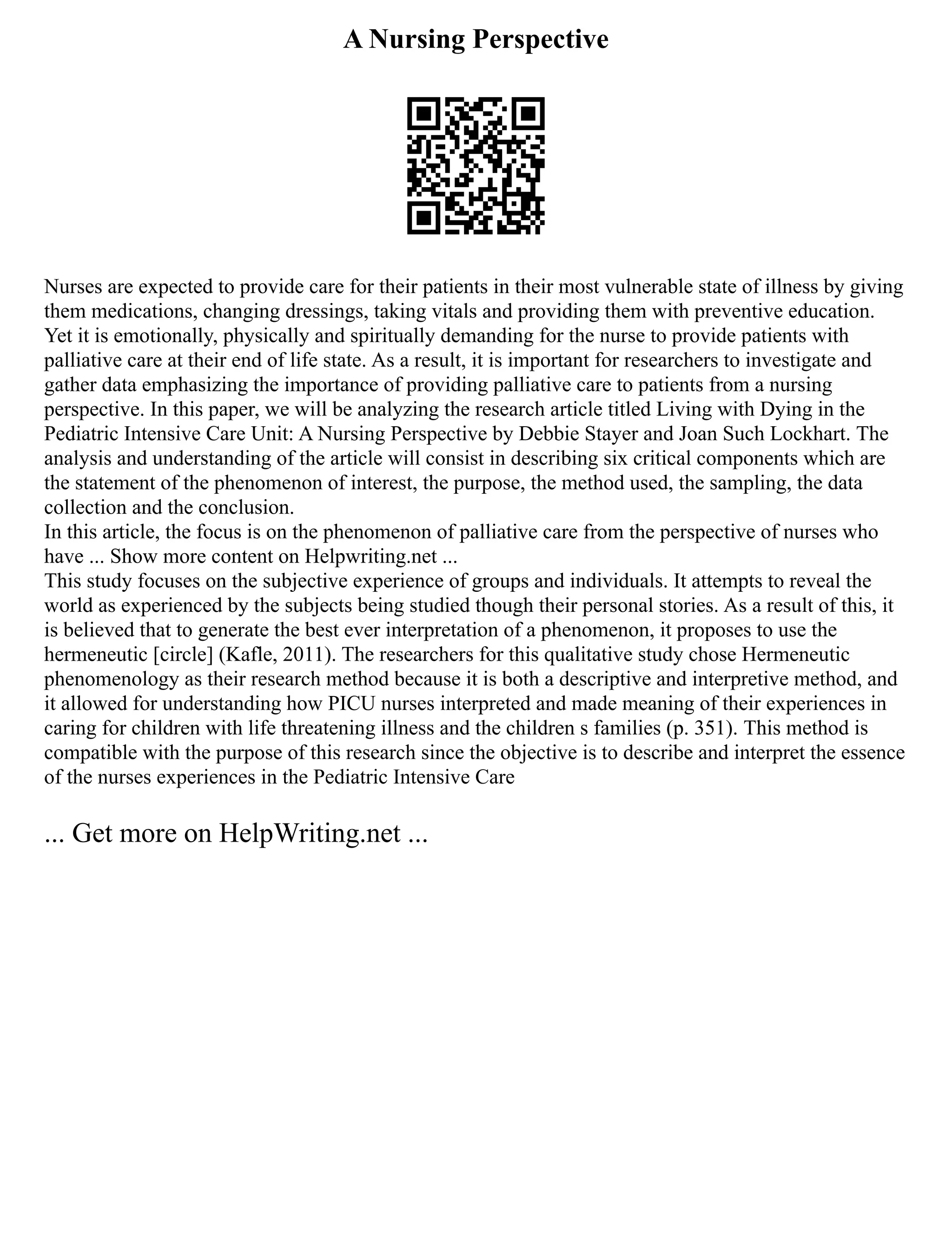 A Nursing Perspective
Nurses are expected to provide care for their patients in their most vulnerable state of illness by giving
them medications, changing dressings, taking vitals and providing them with preventive education.
Yet it is emotionally, physically and spiritually demanding for the nurse to provide patients with
palliative care at their end of life state. As a result, it is important for researchers to investigate and
gather data emphasizing the importance of providing palliative care to patients from a nursing
perspective. In this paper, we will be analyzing the research article titled Living with Dying in the
Pediatric Intensive Care Unit: A Nursing Perspective by Debbie Stayer and Joan Such Lockhart. The
analysis and understanding of the article will consist in describing six critical components which are
the statement of the phenomenon of interest, the purpose, the method used, the sampling, the data
collection and the conclusion.
In this article, the focus is on the phenomenon of palliative care from the perspective of nurses who
have ... Show more content on Helpwriting.net ...
This study focuses on the subjective experience of groups and individuals. It attempts to reveal the
world as experienced by the subjects being studied though their personal stories. As a result of this, it
is believed that to generate the best ever interpretation of a phenomenon, it proposes to use the
hermeneutic [circle] (Kafle, 2011). The researchers for this qualitative study chose Hermeneutic
phenomenology as their research method because it is both a descriptive and interpretive method, and
it allowed for understanding how PICU nurses interpreted and made meaning of their experiences in
caring for children with life threatening illness and the children s families (p. 351). This method is
compatible with the purpose of this research since the objective is to describe and interpret the essence
of the nurses experiences in the Pediatric Intensive Care
... Get more on HelpWriting.net ...
 