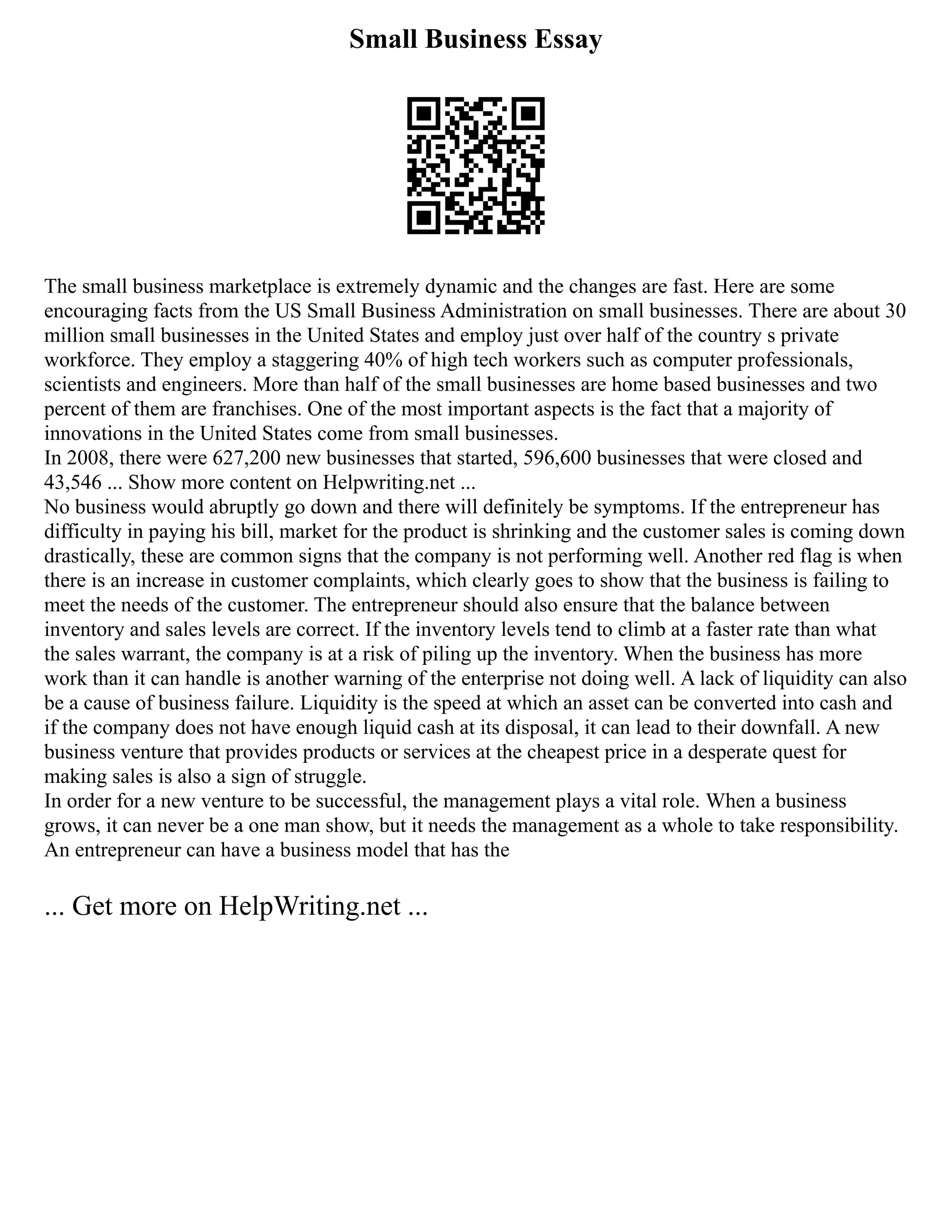 Small Business Essay
The small business marketplace is extremely dynamic and the changes are fast. Here are some
encouraging facts from the US Small Business Administration on small businesses. There are about 30
million small businesses in the United States and employ just over half of the country s private
workforce. They employ a staggering 40% of high tech workers such as computer professionals,
scientists and engineers. More than half of the small businesses are home based businesses and two
percent of them are franchises. One of the most important aspects is the fact that a majority of
innovations in the United States come from small businesses.
In 2008, there were 627,200 new businesses that started, 596,600 businesses that were closed and
43,546 ... Show more content on Helpwriting.net ...
No business would abruptly go down and there will definitely be symptoms. If the entrepreneur has
difficulty in paying his bill, market for the product is shrinking and the customer sales is coming down
drastically, these are common signs that the company is not performing well. Another red flag is when
there is an increase in customer complaints, which clearly goes to show that the business is failing to
meet the needs of the customer. The entrepreneur should also ensure that the balance between
inventory and sales levels are correct. If the inventory levels tend to climb at a faster rate than what
the sales warrant, the company is at a risk of piling up the inventory. When the business has more
work than it can handle is another warning of the enterprise not doing well. A lack of liquidity can also
be a cause of business failure. Liquidity is the speed at which an asset can be converted into cash and
if the company does not have enough liquid cash at its disposal, it can lead to their downfall. A new
business venture that provides products or services at the cheapest price in a desperate quest for
making sales is also a sign of struggle.
In order for a new venture to be successful, the management plays a vital role. When a business
grows, it can never be a one man show, but it needs the management as a whole to take responsibility.
An entrepreneur can have a business model that has the
... Get more on HelpWriting.net ...
 