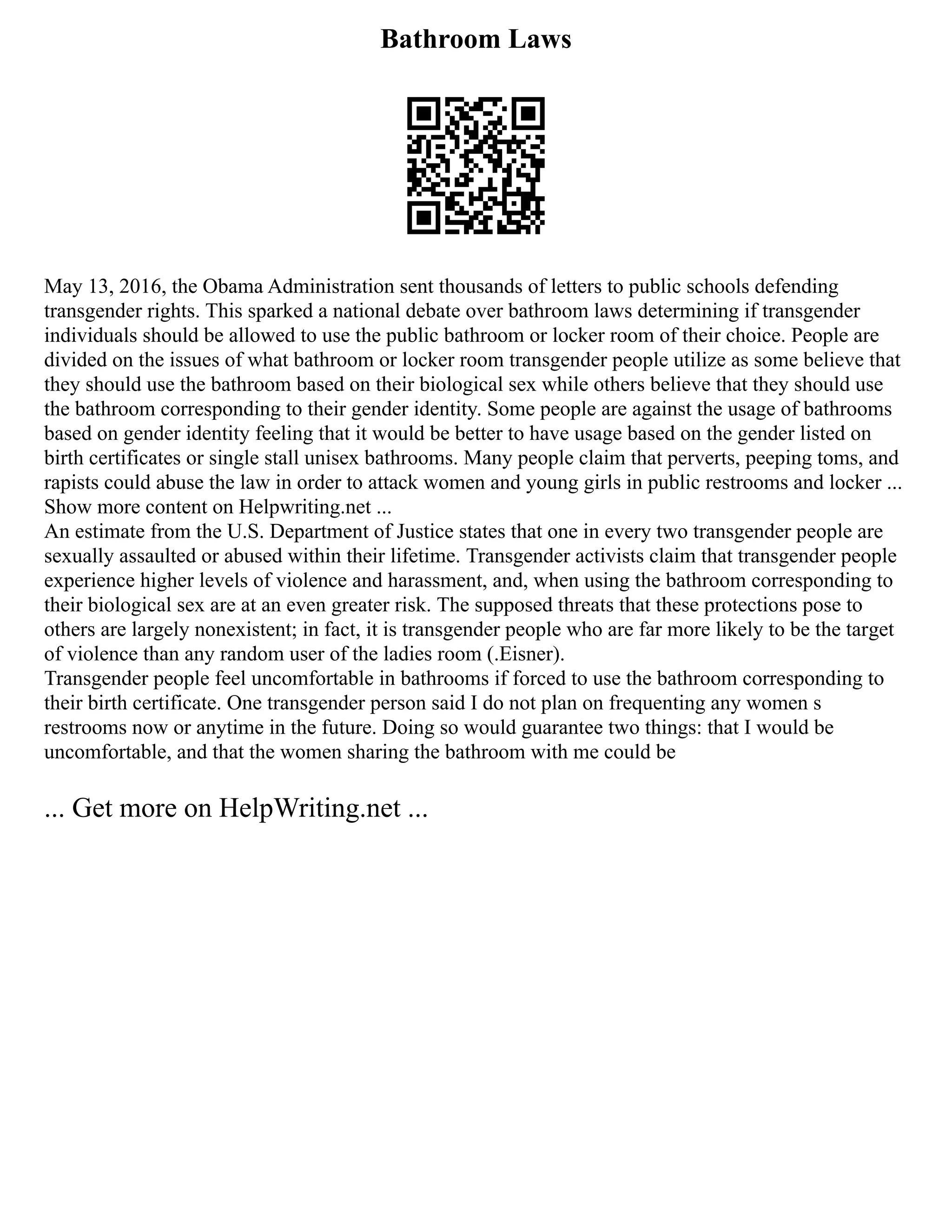 Bathroom Laws
May 13, 2016, the Obama Administration sent thousands of letters to public schools defending
transgender rights. This sparked a national debate over bathroom laws determining if transgender
individuals should be allowed to use the public bathroom or locker room of their choice. People are
divided on the issues of what bathroom or locker room transgender people utilize as some believe that
they should use the bathroom based on their biological sex while others believe that they should use
the bathroom corresponding to their gender identity. Some people are against the usage of bathrooms
based on gender identity feeling that it would be better to have usage based on the gender listed on
birth certificates or single stall unisex bathrooms. Many people claim that perverts, peeping toms, and
rapists could abuse the law in order to attack women and young girls in public restrooms and locker ...
Show more content on Helpwriting.net ...
An estimate from the U.S. Department of Justice states that one in every two transgender people are
sexually assaulted or abused within their lifetime. Transgender activists claim that transgender people
experience higher levels of violence and harassment, and, when using the bathroom corresponding to
their biological sex are at an even greater risk. The supposed threats that these protections pose to
others are largely nonexistent; in fact, it is transgender people who are far more likely to be the target
of violence than any random user of the ladies room (.Eisner).
Transgender people feel uncomfortable in bathrooms if forced to use the bathroom corresponding to
their birth certificate. One transgender person said I do not plan on frequenting any women s
restrooms now or anytime in the future. Doing so would guarantee two things: that I would be
uncomfortable, and that the women sharing the bathroom with me could be
... Get more on HelpWriting.net ...
 