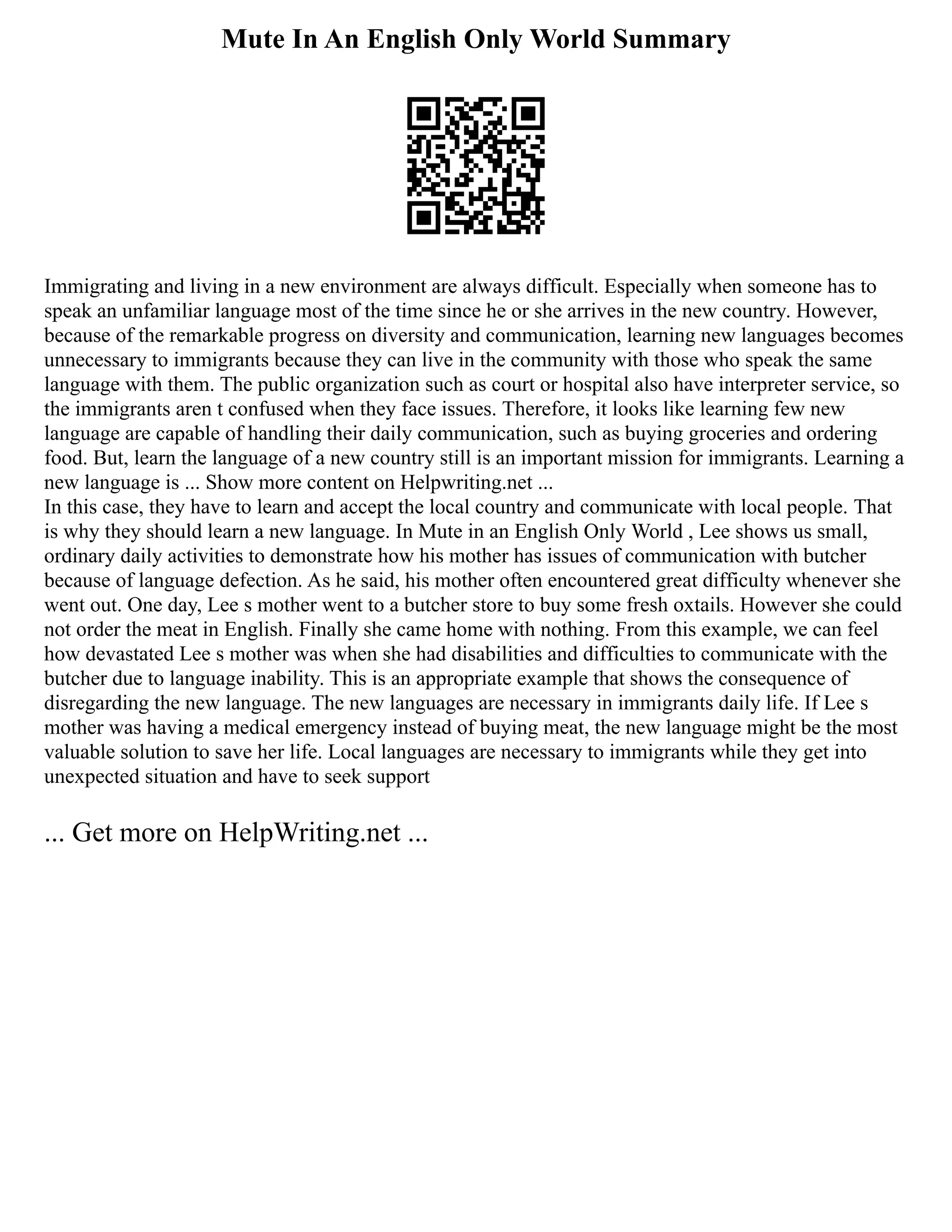 Mute In An English Only World Summary
Immigrating and living in a new environment are always difficult. Especially when someone has to
speak an unfamiliar language most of the time since he or she arrives in the new country. However,
because of the remarkable progress on diversity and communication, learning new languages becomes
unnecessary to immigrants because they can live in the community with those who speak the same
language with them. The public organization such as court or hospital also have interpreter service, so
the immigrants aren t confused when they face issues. Therefore, it looks like learning few new
language are capable of handling their daily communication, such as buying groceries and ordering
food. But, learn the language of a new country still is an important mission for immigrants. Learning a
new language is ... Show more content on Helpwriting.net ...
In this case, they have to learn and accept the local country and communicate with local people. That
is why they should learn a new language. In Mute in an English Only World , Lee shows us small,
ordinary daily activities to demonstrate how his mother has issues of communication with butcher
because of language defection. As he said, his mother often encountered great difficulty whenever she
went out. One day, Lee s mother went to a butcher store to buy some fresh oxtails. However she could
not order the meat in English. Finally she came home with nothing. From this example, we can feel
how devastated Lee s mother was when she had disabilities and difficulties to communicate with the
butcher due to language inability. This is an appropriate example that shows the consequence of
disregarding the new language. The new languages are necessary in immigrants daily life. If Lee s
mother was having a medical emergency instead of buying meat, the new language might be the most
valuable solution to save her life. Local languages are necessary to immigrants while they get into
unexpected situation and have to seek support
... Get more on HelpWriting.net ...
 