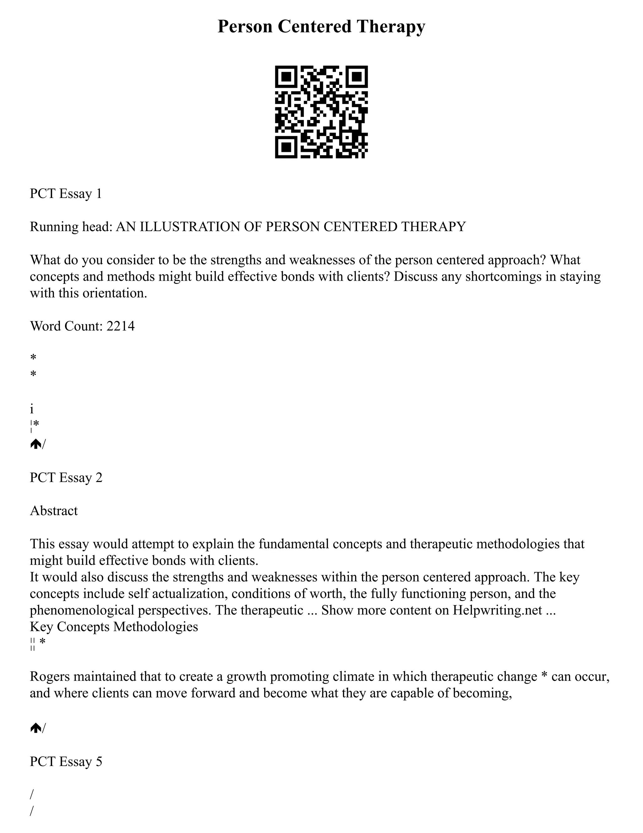 Person Centered Therapy
PCT Essay 1
Running head: AN ILLUSTRATION OF PERSON CENTERED THERAPY
What do you consider to be the strengths and weaknesses of the person centered approach? What
concepts and methods might build effective bonds with clients? Discuss any shortcomings in staying
with this orientation.
Word Count: 2214
*
*
i
¦*
/
PCT Essay 2
Abstract
This essay would attempt to explain the fundamental concepts and therapeutic methodologies that
might build effective bonds with clients.
It would also discuss the strengths and weaknesses within the person centered approach. The key
concepts include self actualization, conditions of worth, the fully functioning person, and the
phenomenological perspectives. The therapeutic ... Show more content on Helpwriting.net ...
Key Concepts Methodologies
¦¦ *
Rogers maintained that to create a growth promoting climate in which therapeutic change * can occur,
and where clients can move forward and become what they are capable of becoming,
/
PCT Essay 5
/
/
 