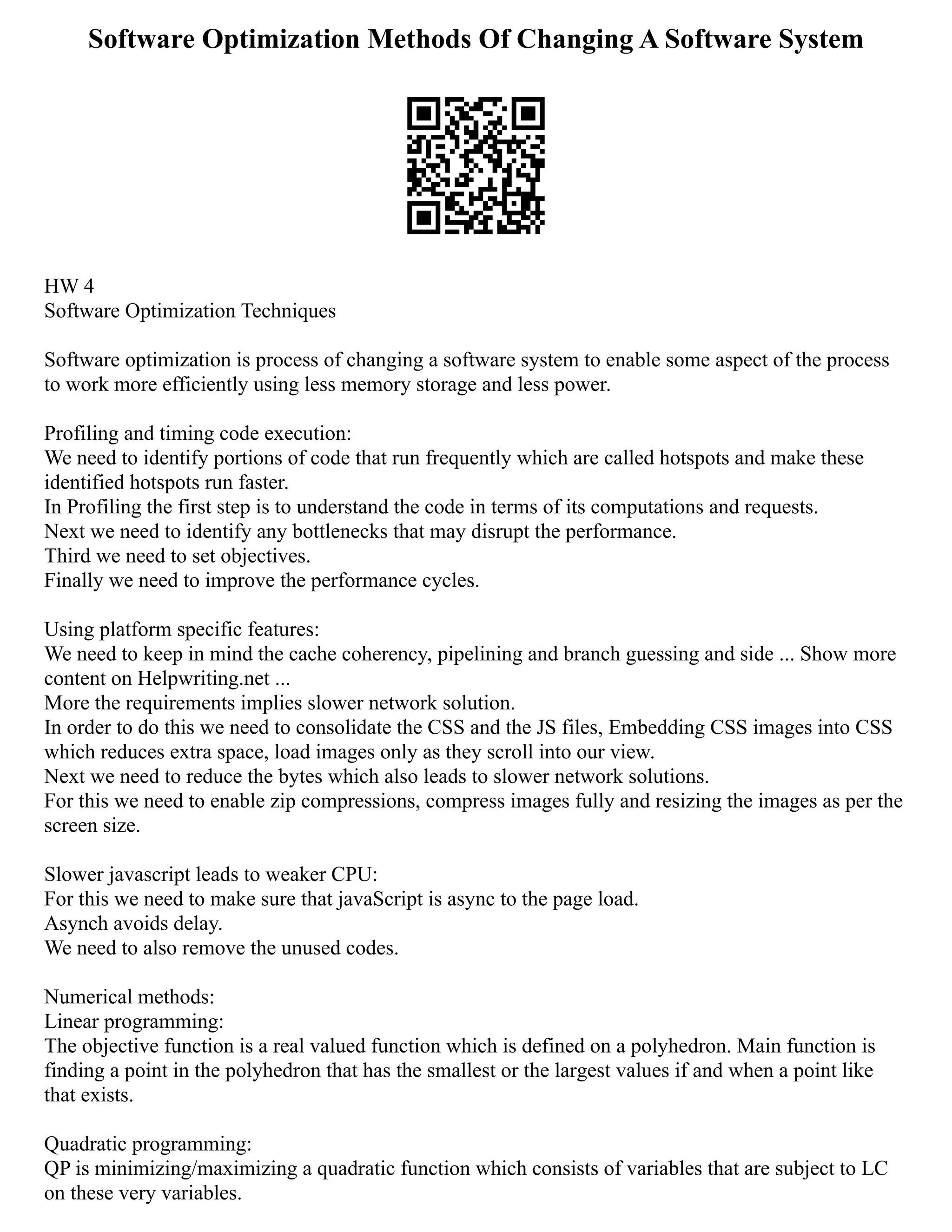 Software Optimization Methods Of Changing A Software System
HW 4
Software Optimization Techniques
Software optimization is process of changing a software system to enable some aspect of the process
to work more efficiently using less memory storage and less power.
Profiling and timing code execution:
We need to identify portions of code that run frequently which are called hotspots and make these
identified hotspots run faster.
In Profiling the first step is to understand the code in terms of its computations and requests.
Next we need to identify any bottlenecks that may disrupt the performance.
Third we need to set objectives.
Finally we need to improve the performance cycles.
Using platform specific features:
We need to keep in mind the cache coherency, pipelining and branch guessing and side ... Show more
content on Helpwriting.net ...
More the requirements implies slower network solution.
In order to do this we need to consolidate the CSS and the JS files, Embedding CSS images into CSS
which reduces extra space, load images only as they scroll into our view.
Next we need to reduce the bytes which also leads to slower network solutions.
For this we need to enable zip compressions, compress images fully and resizing the images as per the
screen size.
Slower javascript leads to weaker CPU:
For this we need to make sure that javaScript is async to the page load.
Asynch avoids delay.
We need to also remove the unused codes.
Numerical methods:
Linear programming:
The objective function is a real valued function which is defined on a polyhedron. Main function is
finding a point in the polyhedron that has the smallest or the largest values if and when a point like
that exists.
Quadratic programming:
QP is minimizing/maximizing a quadratic function which consists of variables that are subject to LC
on these very variables.
 