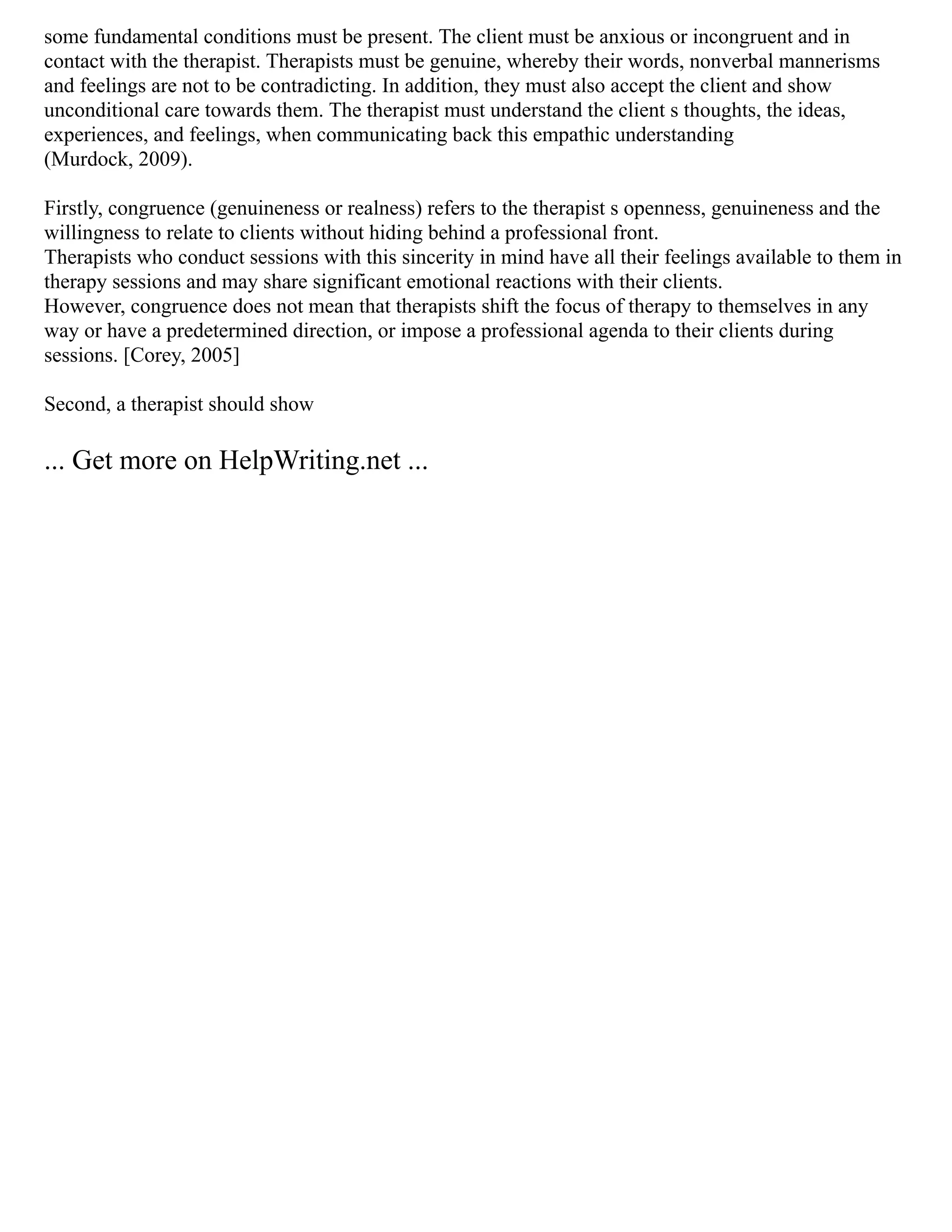 some fundamental conditions must be present. The client must be anxious or incongruent and in
contact with the therapist. Therapists must be genuine, whereby their words, nonverbal mannerisms
and feelings are not to be contradicting. In addition, they must also accept the client and show
unconditional care towards them. The therapist must understand the client s thoughts, the ideas,
experiences, and feelings, when communicating back this empathic understanding
(Murdock, 2009).
Firstly, congruence (genuineness or realness) refers to the therapist s openness, genuineness and the
willingness to relate to clients without hiding behind a professional front.
Therapists who conduct sessions with this sincerity in mind have all their feelings available to them in
therapy sessions and may share significant emotional reactions with their clients.
However, congruence does not mean that therapists shift the focus of therapy to themselves in any
way or have a predetermined direction, or impose a professional agenda to their clients during
sessions. [Corey, 2005]
Second, a therapist should show
... Get more on HelpWriting.net ...
 