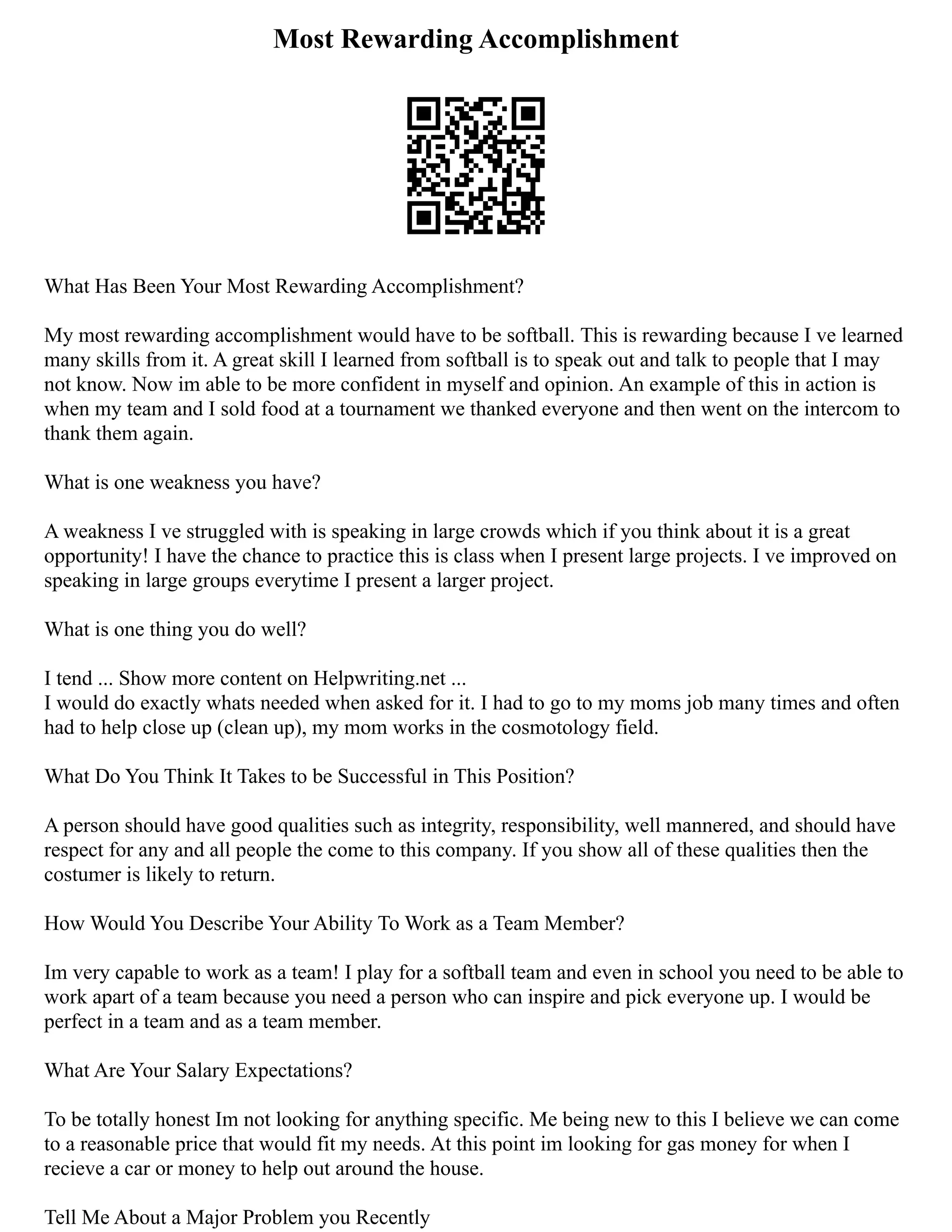 Most Rewarding Accomplishment
What Has Been Your Most Rewarding Accomplishment?
My most rewarding accomplishment would have to be softball. This is rewarding because I ve learned
many skills from it. A great skill I learned from softball is to speak out and talk to people that I may
not know. Now im able to be more confident in myself and opinion. An example of this in action is
when my team and I sold food at a tournament we thanked everyone and then went on the intercom to
thank them again.
What is one weakness you have?
A weakness I ve struggled with is speaking in large crowds which if you think about it is a great
opportunity! I have the chance to practice this is class when I present large projects. I ve improved on
speaking in large groups everytime I present a larger project.
What is one thing you do well?
I tend ... Show more content on Helpwriting.net ...
I would do exactly whats needed when asked for it. I had to go to my moms job many times and often
had to help close up (clean up), my mom works in the cosmotology field.
What Do You Think It Takes to be Successful in This Position?
A person should have good qualities such as integrity, responsibility, well mannered, and should have
respect for any and all people the come to this company. If you show all of these qualities then the
costumer is likely to return.
How Would You Describe Your Ability To Work as a Team Member?
Im very capable to work as a team! I play for a softball team and even in school you need to be able to
work apart of a team because you need a person who can inspire and pick everyone up. I would be
perfect in a team and as a team member.
What Are Your Salary Expectations?
To be totally honest Im not looking for anything specific. Me being new to this I believe we can come
to a reasonable price that would fit my needs. At this point im looking for gas money for when I
recieve a car or money to help out around the house.
Tell Me About a Major Problem you Recently
 