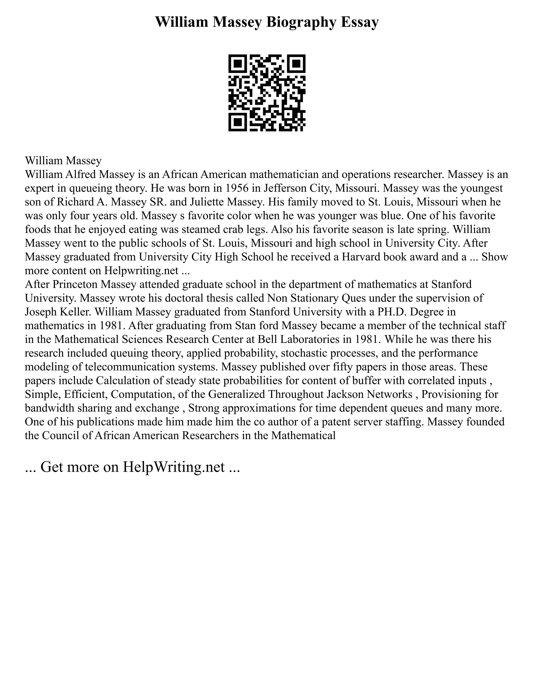 William Massey Biography Essay
William Massey
William Alfred Massey is an African American mathematician and operations researcher. Massey is an
expert in queueing theory. He was born in 1956 in Jefferson City, Missouri. Massey was the youngest
son of Richard A. Massey SR. and Juliette Massey. His family moved to St. Louis, Missouri when he
was only four years old. Massey s favorite color when he was younger was blue. One of his favorite
foods that he enjoyed eating was steamed crab legs. Also his favorite season is late spring. William
Massey went to the public schools of St. Louis, Missouri and high school in University City. After
Massey graduated from University City High School he received a Harvard book award and a ... Show
more content on Helpwriting.net ...
After Princeton Massey attended graduate school in the department of mathematics at Stanford
University. Massey wrote his doctoral thesis called Non Stationary Ques under the supervision of
Joseph Keller. William Massey graduated from Stanford University with a PH.D. Degree in
mathematics in 1981. After graduating from Stan ford Massey became a member of the technical staff
in the Mathematical Sciences Research Center at Bell Laboratories in 1981. While he was there his
research included queuing theory, applied probability, stochastic processes, and the performance
modeling of telecommunication systems. Massey published over fifty papers in those areas. These
papers include Calculation of steady state probabilities for content of buffer with correlated inputs ,
Simple, Efficient, Computation, of the Generalized Throughout Jackson Networks , Provisioning for
bandwidth sharing and exchange , Strong approximations for time dependent queues and many more.
One of his publications made him made him the co author of a patent server staffing. Massey founded
the Council of African American Researchers in the Mathematical
... Get more on HelpWriting.net ...
 