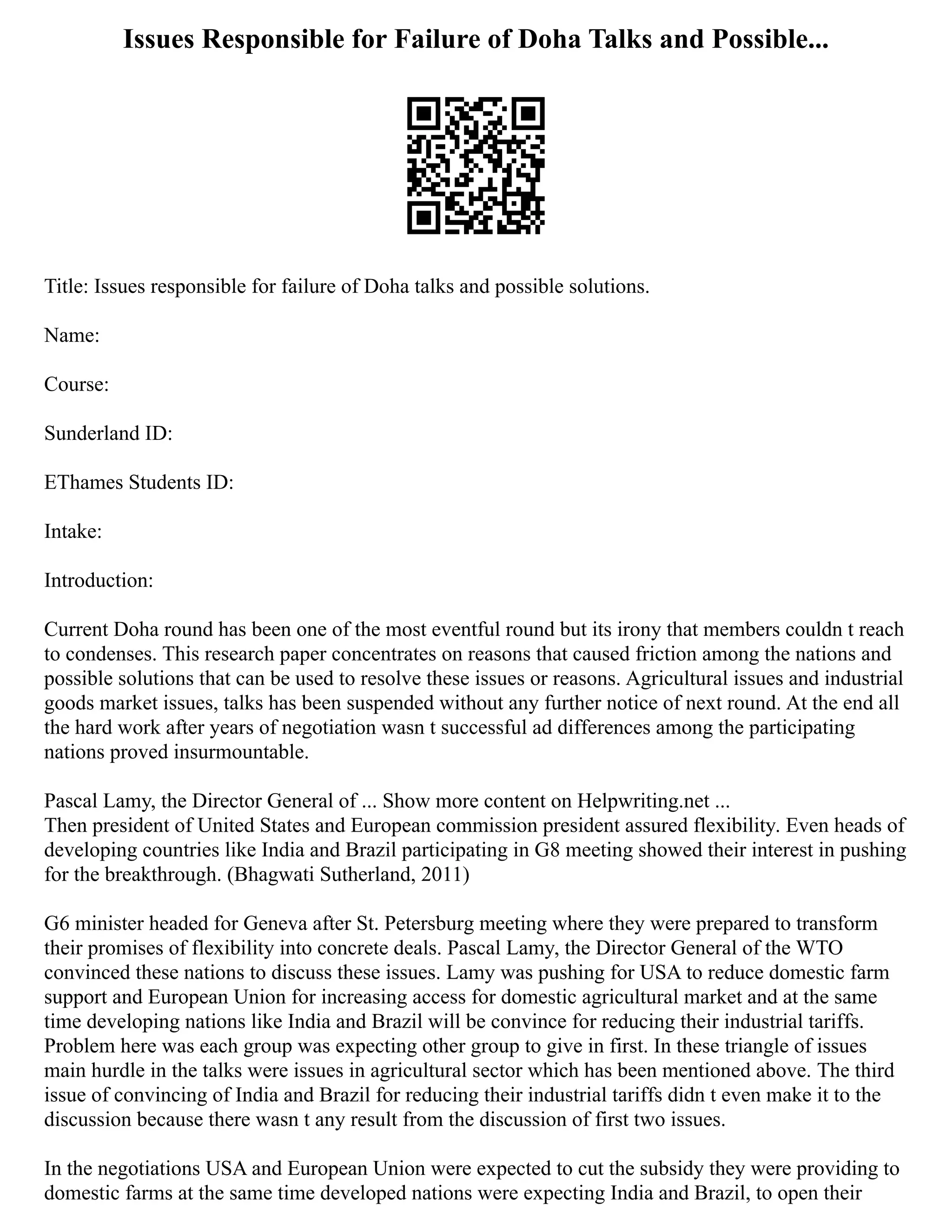 Issues Responsible for Failure of Doha Talks and Possible...
Title: Issues responsible for failure of Doha talks and possible solutions.
Name:
Course:
Sunderland ID:
EThames Students ID:
Intake:
Introduction:
Current Doha round has been one of the most eventful round but its irony that members couldn t reach
to condenses. This research paper concentrates on reasons that caused friction among the nations and
possible solutions that can be used to resolve these issues or reasons. Agricultural issues and industrial
goods market issues, talks has been suspended without any further notice of next round. At the end all
the hard work after years of negotiation wasn t successful ad differences among the participating
nations proved insurmountable.
Pascal Lamy, the Director General of ... Show more content on Helpwriting.net ...
Then president of United States and European commission president assured flexibility. Even heads of
developing countries like India and Brazil participating in G8 meeting showed their interest in pushing
for the breakthrough. (Bhagwati Sutherland, 2011)
G6 minister headed for Geneva after St. Petersburg meeting where they were prepared to transform
their promises of flexibility into concrete deals. Pascal Lamy, the Director General of the WTO
convinced these nations to discuss these issues. Lamy was pushing for USA to reduce domestic farm
support and European Union for increasing access for domestic agricultural market and at the same
time developing nations like India and Brazil will be convince for reducing their industrial tariffs.
Problem here was each group was expecting other group to give in first. In these triangle of issues
main hurdle in the talks were issues in agricultural sector which has been mentioned above. The third
issue of convincing of India and Brazil for reducing their industrial tariffs didn t even make it to the
discussion because there wasn t any result from the discussion of first two issues.
In the negotiations USA and European Union were expected to cut the subsidy they were providing to
domestic farms at the same time developed nations were expecting India and Brazil, to open their
 