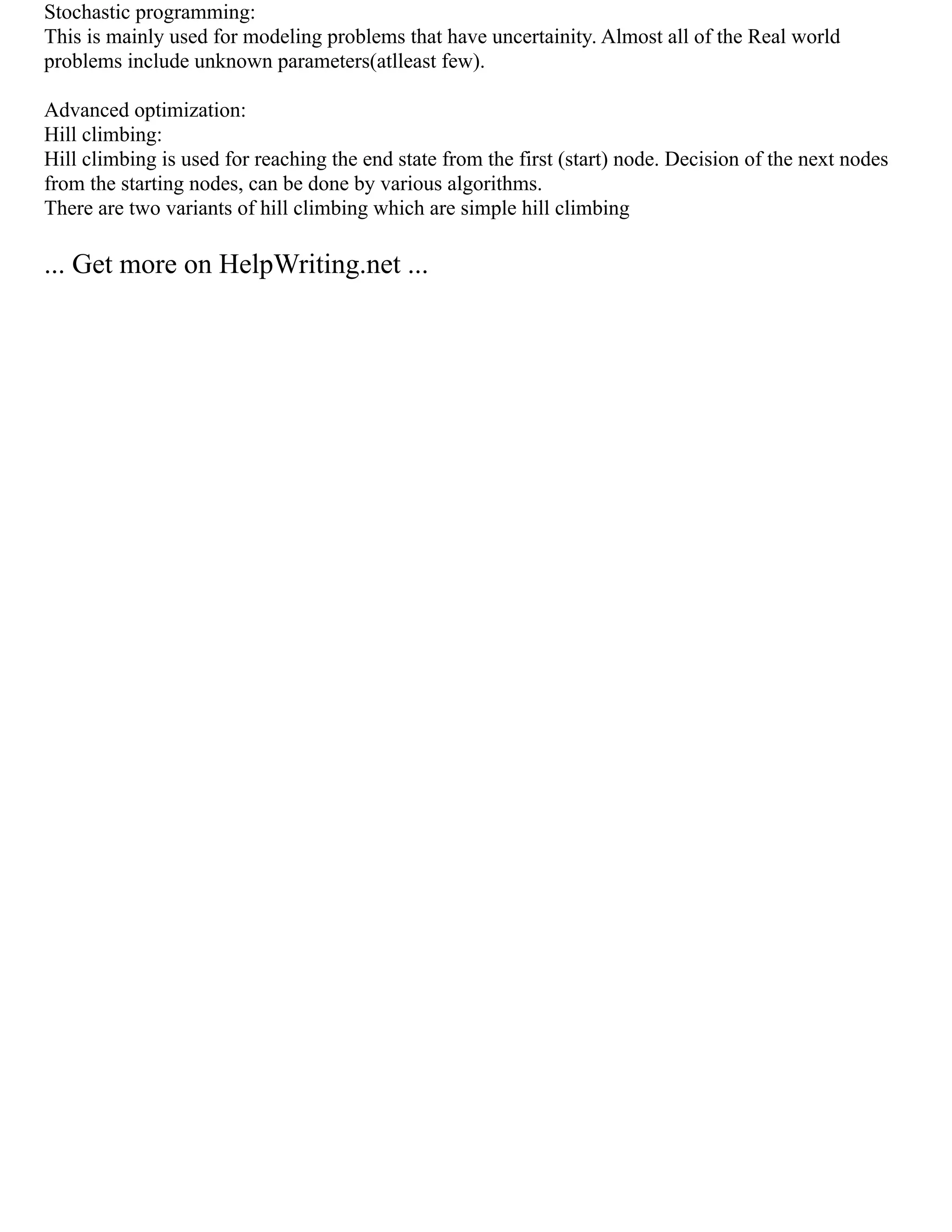 Stochastic programming:
This is mainly used for modeling problems that have uncertainity. Almost all of the Real world
problems include unknown parameters(atlleast few).
Advanced optimization:
Hill climbing:
Hill climbing is used for reaching the end state from the first (start) node. Decision of the next nodes
from the starting nodes, can be done by various algorithms.
There are two variants of hill climbing which are simple hill climbing
... Get more on HelpWriting.net ...
 