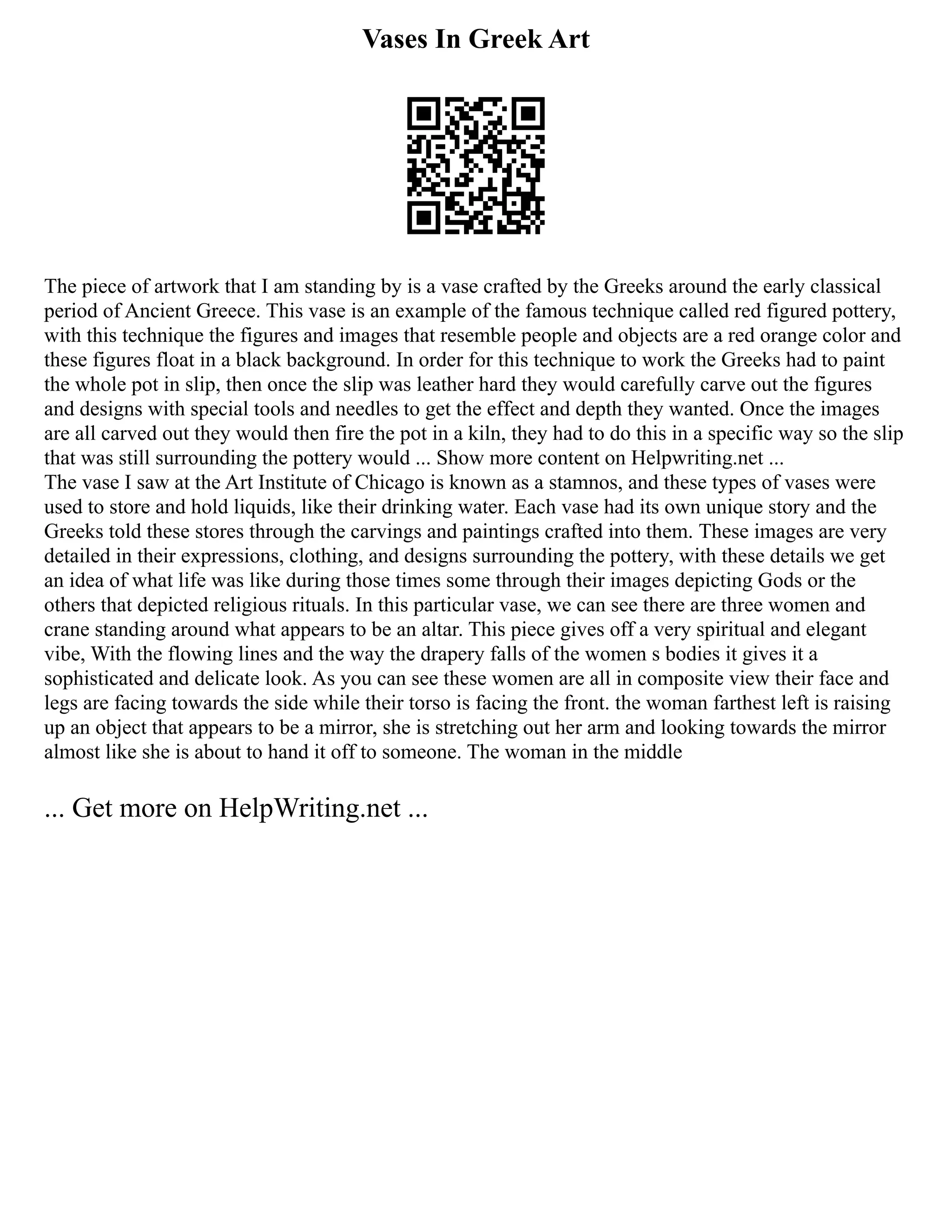 Vases In Greek Art
The piece of artwork that I am standing by is a vase crafted by the Greeks around the early classical
period of Ancient Greece. This vase is an example of the famous technique called red figured pottery,
with this technique the figures and images that resemble people and objects are a red orange color and
these figures float in a black background. In order for this technique to work the Greeks had to paint
the whole pot in slip, then once the slip was leather hard they would carefully carve out the figures
and designs with special tools and needles to get the effect and depth they wanted. Once the images
are all carved out they would then fire the pot in a kiln, they had to do this in a specific way so the slip
that was still surrounding the pottery would ... Show more content on Helpwriting.net ...
The vase I saw at the Art Institute of Chicago is known as a stamnos, and these types of vases were
used to store and hold liquids, like their drinking water. Each vase had its own unique story and the
Greeks told these stores through the carvings and paintings crafted into them. These images are very
detailed in their expressions, clothing, and designs surrounding the pottery, with these details we get
an idea of what life was like during those times some through their images depicting Gods or the
others that depicted religious rituals. In this particular vase, we can see there are three women and
crane standing around what appears to be an altar. This piece gives off a very spiritual and elegant
vibe, With the flowing lines and the way the drapery falls of the women s bodies it gives it a
sophisticated and delicate look. As you can see these women are all in composite view their face and
legs are facing towards the side while their torso is facing the front. the woman farthest left is raising
up an object that appears to be a mirror, she is stretching out her arm and looking towards the mirror
almost like she is about to hand it off to someone. The woman in the middle
... Get more on HelpWriting.net ...
 