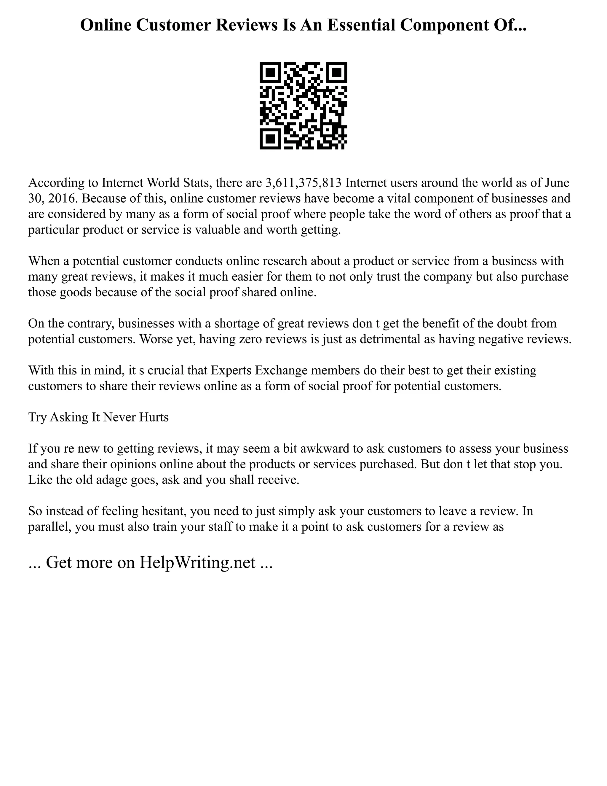 Online Customer Reviews Is An Essential Component Of...
According to Internet World Stats, there are 3,611,375,813 Internet users around the world as of June
30, 2016. Because of this, online customer reviews have become a vital component of businesses and
are considered by many as a form of social proof where people take the word of others as proof that a
particular product or service is valuable and worth getting.
When a potential customer conducts online research about a product or service from a business with
many great reviews, it makes it much easier for them to not only trust the company but also purchase
those goods because of the social proof shared online.
On the contrary, businesses with a shortage of great reviews don t get the benefit of the doubt from
potential customers. Worse yet, having zero reviews is just as detrimental as having negative reviews.
With this in mind, it s crucial that Experts Exchange members do their best to get their existing
customers to share their reviews online as a form of social proof for potential customers.
Try Asking It Never Hurts
If you re new to getting reviews, it may seem a bit awkward to ask customers to assess your business
and share their opinions online about the products or services purchased. But don t let that stop you.
Like the old adage goes, ask and you shall receive.
So instead of feeling hesitant, you need to just simply ask your customers to leave a review. In
parallel, you must also train your staff to make it a point to ask customers for a review as
... Get more on HelpWriting.net ...
 