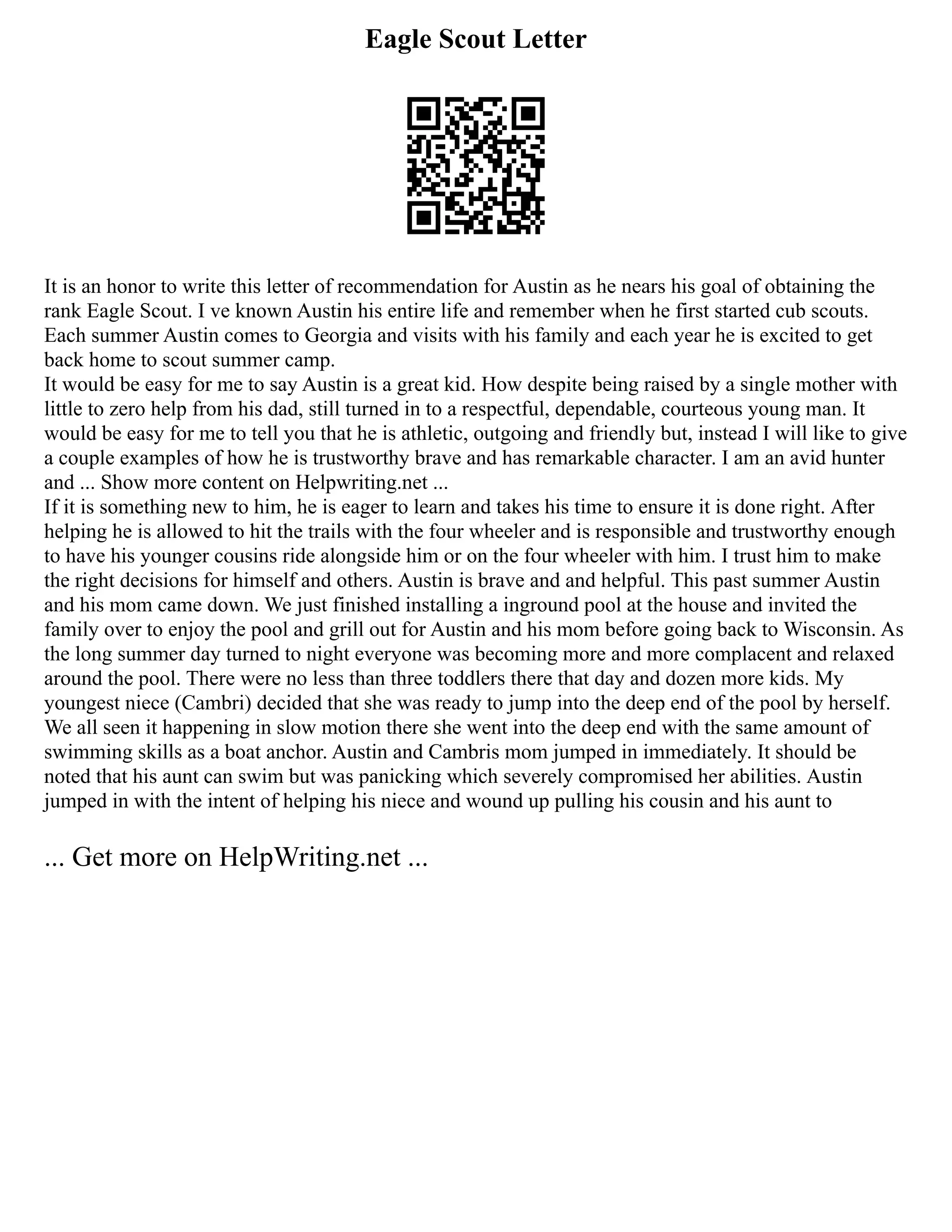 Eagle Scout Letter
It is an honor to write this letter of recommendation for Austin as he nears his goal of obtaining the
rank Eagle Scout. I ve known Austin his entire life and remember when he first started cub scouts.
Each summer Austin comes to Georgia and visits with his family and each year he is excited to get
back home to scout summer camp.
It would be easy for me to say Austin is a great kid. How despite being raised by a single mother with
little to zero help from his dad, still turned in to a respectful, dependable, courteous young man. It
would be easy for me to tell you that he is athletic, outgoing and friendly but, instead I will like to give
a couple examples of how he is trustworthy brave and has remarkable character. I am an avid hunter
and ... Show more content on Helpwriting.net ...
If it is something new to him, he is eager to learn and takes his time to ensure it is done right. After
helping he is allowed to hit the trails with the four wheeler and is responsible and trustworthy enough
to have his younger cousins ride alongside him or on the four wheeler with him. I trust him to make
the right decisions for himself and others. Austin is brave and and helpful. This past summer Austin
and his mom came down. We just finished installing a inground pool at the house and invited the
family over to enjoy the pool and grill out for Austin and his mom before going back to Wisconsin. As
the long summer day turned to night everyone was becoming more and more complacent and relaxed
around the pool. There were no less than three toddlers there that day and dozen more kids. My
youngest niece (Cambri) decided that she was ready to jump into the deep end of the pool by herself.
We all seen it happening in slow motion there she went into the deep end with the same amount of
swimming skills as a boat anchor. Austin and Cambris mom jumped in immediately. It should be
noted that his aunt can swim but was panicking which severely compromised her abilities. Austin
jumped in with the intent of helping his niece and wound up pulling his cousin and his aunt to
... Get more on HelpWriting.net ...
 
