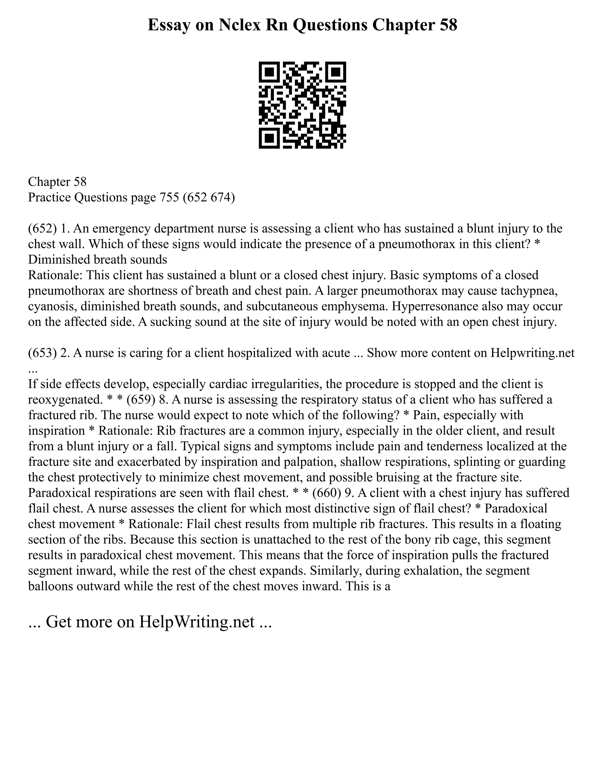 Essay on Nclex Rn Questions Chapter 58
Chapter 58
Practice Questions page 755 (652 674)
(652) 1. An emergency department nurse is assessing a client who has sustained a blunt injury to the
chest wall. Which of these signs would indicate the presence of a pneumothorax in this client? *
Diminished breath sounds
Rationale: This client has sustained a blunt or a closed chest injury. Basic symptoms of a closed
pneumothorax are shortness of breath and chest pain. A larger pneumothorax may cause tachypnea,
cyanosis, diminished breath sounds, and subcutaneous emphysema. Hyperresonance also may occur
on the affected side. A sucking sound at the site of injury would be noted with an open chest injury.
(653) 2. A nurse is caring for a client hospitalized with acute ... Show more content on Helpwriting.net
...
If side effects develop, especially cardiac irregularities, the procedure is stopped and the client is
reoxygenated. * * (659) 8. A nurse is assessing the respiratory status of a client who has suffered a
fractured rib. The nurse would expect to note which of the following? * Pain, especially with
inspiration * Rationale: Rib fractures are a common injury, especially in the older client, and result
from a blunt injury or a fall. Typical signs and symptoms include pain and tenderness localized at the
fracture site and exacerbated by inspiration and palpation, shallow respirations, splinting or guarding
the chest protectively to minimize chest movement, and possible bruising at the fracture site.
Paradoxical respirations are seen with flail chest. * * (660) 9. A client with a chest injury has suffered
flail chest. A nurse assesses the client for which most distinctive sign of flail chest? * Paradoxical
chest movement * Rationale: Flail chest results from multiple rib fractures. This results in a floating
section of the ribs. Because this section is unattached to the rest of the bony rib cage, this segment
results in paradoxical chest movement. This means that the force of inspiration pulls the fractured
segment inward, while the rest of the chest expands. Similarly, during exhalation, the segment
balloons outward while the rest of the chest moves inward. This is a
... Get more on HelpWriting.net ...
 
