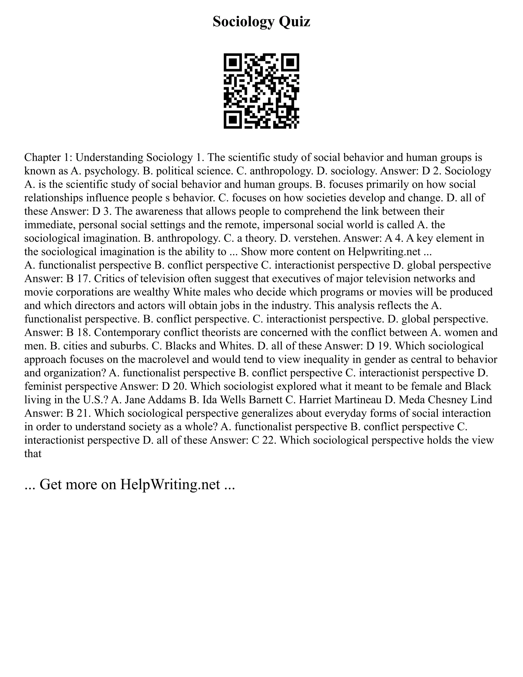Sociology Quiz
Chapter 1: Understanding Sociology 1. The scientific study of social behavior and human groups is
known as A. psychology. B. political science. C. anthropology. D. sociology. Answer: D 2. Sociology
A. is the scientific study of social behavior and human groups. B. focuses primarily on how social
relationships influence people s behavior. C. focuses on how societies develop and change. D. all of
these Answer: D 3. The awareness that allows people to comprehend the link between their
immediate, personal social settings and the remote, impersonal social world is called A. the
sociological imagination. B. anthropology. C. a theory. D. verstehen. Answer: A 4. A key element in
the sociological imagination is the ability to ... Show more content on Helpwriting.net ...
A. functionalist perspective B. conflict perspective C. interactionist perspective D. global perspective
Answer: B 17. Critics of television often suggest that executives of major television networks and
movie corporations are wealthy White males who decide which programs or movies will be produced
and which directors and actors will obtain jobs in the industry. This analysis reflects the A.
functionalist perspective. B. conflict perspective. C. interactionist perspective. D. global perspective.
Answer: B 18. Contemporary conflict theorists are concerned with the conflict between A. women and
men. B. cities and suburbs. C. Blacks and Whites. D. all of these Answer: D 19. Which sociological
approach focuses on the macrolevel and would tend to view inequality in gender as central to behavior
and organization? A. functionalist perspective B. conflict perspective C. interactionist perspective D.
feminist perspective Answer: D 20. Which sociologist explored what it meant to be female and Black
living in the U.S.? A. Jane Addams B. Ida Wells Barnett C. Harriet Martineau D. Meda Chesney Lind
Answer: B 21. Which sociological perspective generalizes about everyday forms of social interaction
in order to understand society as a whole? A. functionalist perspective B. conflict perspective C.
interactionist perspective D. all of these Answer: C 22. Which sociological perspective holds the view
that
... Get more on HelpWriting.net ...
 
