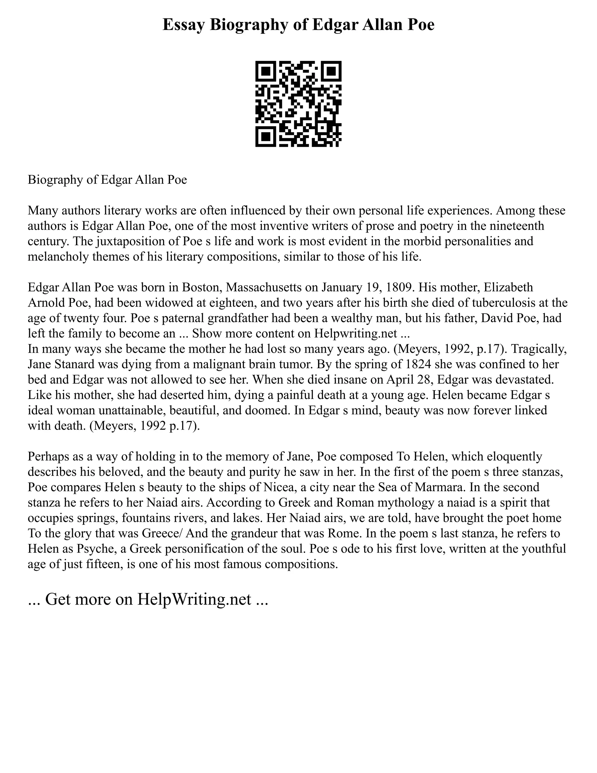 Essay Biography of Edgar Allan Poe
Biography of Edgar Allan Poe
Many authors literary works are often influenced by their own personal life experiences. Among these
authors is Edgar Allan Poe, one of the most inventive writers of prose and poetry in the nineteenth
century. The juxtaposition of Poe s life and work is most evident in the morbid personalities and
melancholy themes of his literary compositions, similar to those of his life.
Edgar Allan Poe was born in Boston, Massachusetts on January 19, 1809. His mother, Elizabeth
Arnold Poe, had been widowed at eighteen, and two years after his birth she died of tuberculosis at the
age of twenty four. Poe s paternal grandfather had been a wealthy man, but his father, David Poe, had
left the family to become an ... Show more content on Helpwriting.net ...
In many ways she became the mother he had lost so many years ago. (Meyers, 1992, p.17). Tragically,
Jane Stanard was dying from a malignant brain tumor. By the spring of 1824 she was confined to her
bed and Edgar was not allowed to see her. When she died insane on April 28, Edgar was devastated.
Like his mother, she had deserted him, dying a painful death at a young age. Helen became Edgar s
ideal woman unattainable, beautiful, and doomed. In Edgar s mind, beauty was now forever linked
with death. (Meyers, 1992 p.17).
Perhaps as a way of holding in to the memory of Jane, Poe composed To Helen, which eloquently
describes his beloved, and the beauty and purity he saw in her. In the first of the poem s three stanzas,
Poe compares Helen s beauty to the ships of Nicea, a city near the Sea of Marmara. In the second
stanza he refers to her Naiad airs. According to Greek and Roman mythology a naiad is a spirit that
occupies springs, fountains rivers, and lakes. Her Naiad airs, we are told, have brought the poet home
To the glory that was Greece/ And the grandeur that was Rome. In the poem s last stanza, he refers to
Helen as Psyche, a Greek personification of the soul. Poe s ode to his first love, written at the youthful
age of just fifteen, is one of his most famous compositions.
... Get more on HelpWriting.net ...
 