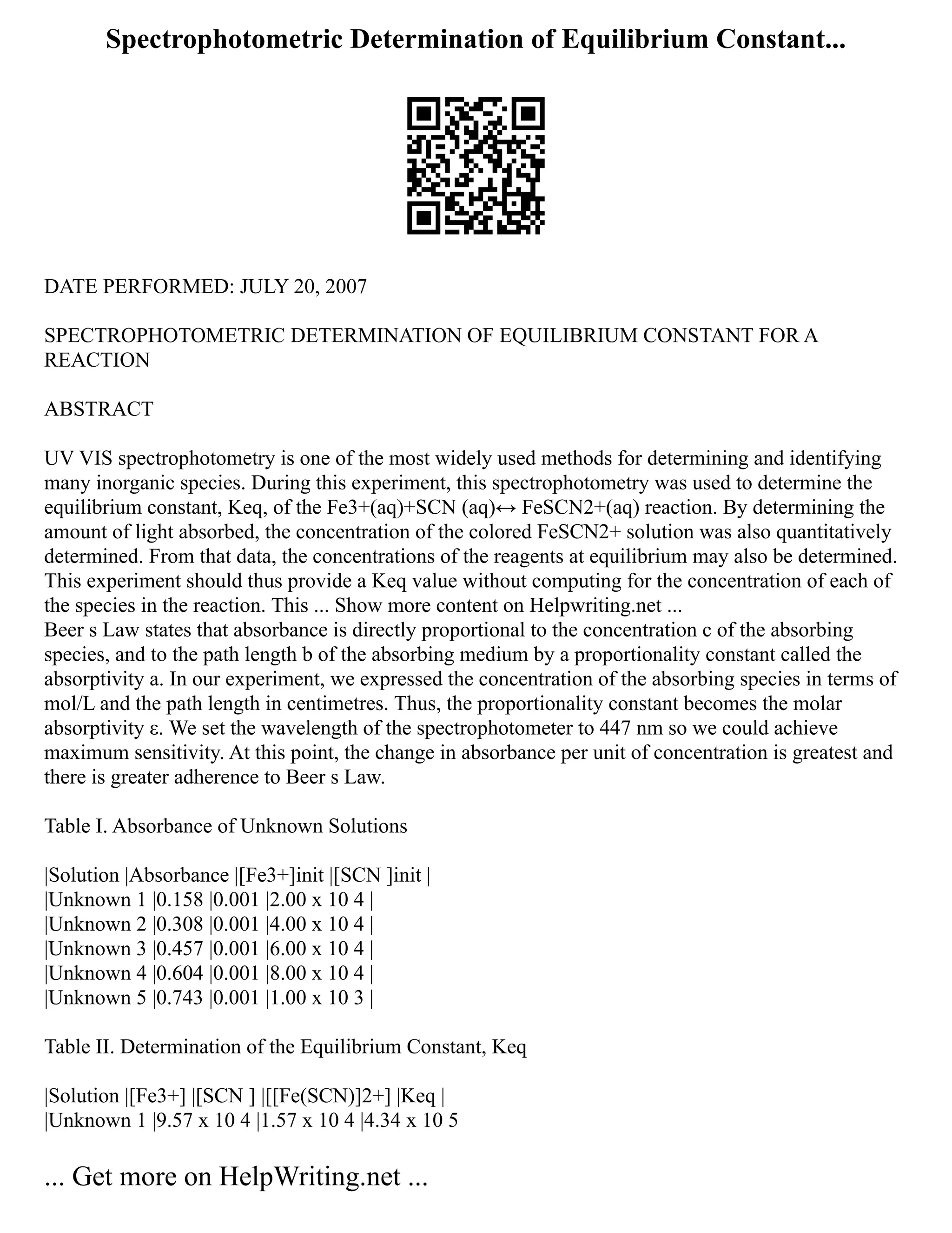 Spectrophotometric Determination of Equilibrium Constant...
DATE PERFORMED: JULY 20, 2007
SPECTROPHOTOMETRIC DETERMINATION OF EQUILIBRIUM CONSTANT FOR A
REACTION
ABSTRACT
UV VIS spectrophotometry is one of the most widely used methods for determining and identifying
many inorganic species. During this experiment, this spectrophotometry was used to determine the
equilibrium constant, Keq, of the Fe3+(aq)+SCN (aq)↔ FeSCN2+(aq) reaction. By determining the
amount of light absorbed, the concentration of the colored FeSCN2+ solution was also quantitatively
determined. From that data, the concentrations of the reagents at equilibrium may also be determined.
This experiment should thus provide a Keq value without computing for the concentration of each of
the species in the reaction. This ... Show more content on Helpwriting.net ...
Beer s Law states that absorbance is directly proportional to the concentration c of the absorbing
species, and to the path length b of the absorbing medium by a proportionality constant called the
absorptivity a. In our experiment, we expressed the concentration of the absorbing species in terms of
mol/L and the path length in centimetres. Thus, the proportionality constant becomes the molar
absorptivity ε. We set the wavelength of the spectrophotometer to 447 nm so we could achieve
maximum sensitivity. At this point, the change in absorbance per unit of concentration is greatest and
there is greater adherence to Beer s Law.
Table I. Absorbance of Unknown Solutions
|Solution |Absorbance |[Fe3+]init |[SCN ]init |
|Unknown 1 |0.158 |0.001 |2.00 x 10 4 |
|Unknown 2 |0.308 |0.001 |4.00 x 10 4 |
|Unknown 3 |0.457 |0.001 |6.00 x 10 4 |
|Unknown 4 |0.604 |0.001 |8.00 x 10 4 |
|Unknown 5 |0.743 |0.001 |1.00 x 10 3 |
Table II. Determination of the Equilibrium Constant, Keq
|Solution |[Fe3+] |[SCN ] |[[Fe(SCN)]2+] |Keq |
|Unknown 1 |9.57 x 10 4 |1.57 x 10 4 |4.34 x 10 5
... Get more on HelpWriting.net ...
 