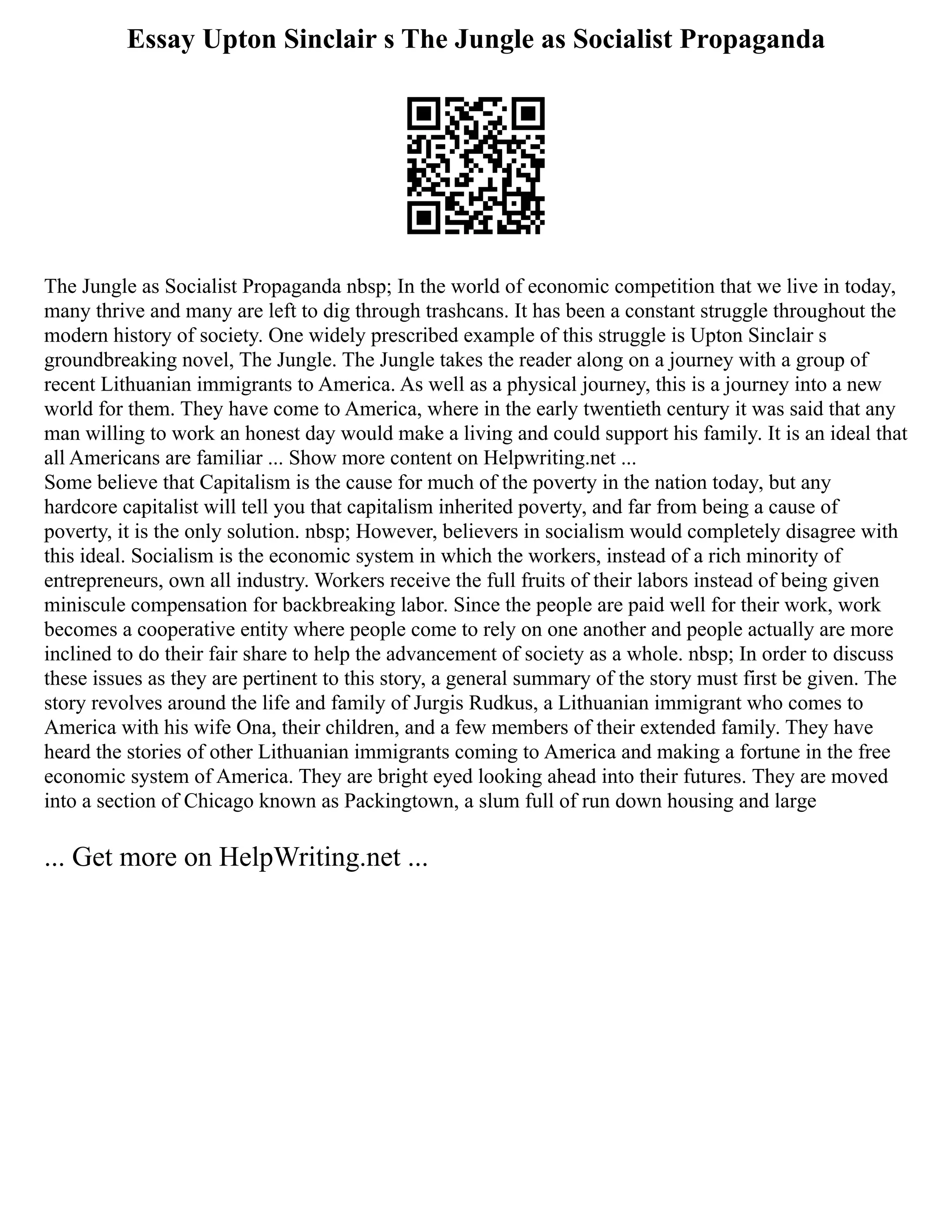 Essay Upton Sinclair s The Jungle as Socialist Propaganda
The Jungle as Socialist Propaganda nbsp; In the world of economic competition that we live in today,
many thrive and many are left to dig through trashcans. It has been a constant struggle throughout the
modern history of society. One widely prescribed example of this struggle is Upton Sinclair s
groundbreaking novel, The Jungle. The Jungle takes the reader along on a journey with a group of
recent Lithuanian immigrants to America. As well as a physical journey, this is a journey into a new
world for them. They have come to America, where in the early twentieth century it was said that any
man willing to work an honest day would make a living and could support his family. It is an ideal that
all Americans are familiar ... Show more content on Helpwriting.net ...
Some believe that Capitalism is the cause for much of the poverty in the nation today, but any
hardcore capitalist will tell you that capitalism inherited poverty, and far from being a cause of
poverty, it is the only solution. nbsp; However, believers in socialism would completely disagree with
this ideal. Socialism is the economic system in which the workers, instead of a rich minority of
entrepreneurs, own all industry. Workers receive the full fruits of their labors instead of being given
miniscule compensation for backbreaking labor. Since the people are paid well for their work, work
becomes a cooperative entity where people come to rely on one another and people actually are more
inclined to do their fair share to help the advancement of society as a whole. nbsp; In order to discuss
these issues as they are pertinent to this story, a general summary of the story must first be given. The
story revolves around the life and family of Jurgis Rudkus, a Lithuanian immigrant who comes to
America with his wife Ona, their children, and a few members of their extended family. They have
heard the stories of other Lithuanian immigrants coming to America and making a fortune in the free
economic system of America. They are bright eyed looking ahead into their futures. They are moved
into a section of Chicago known as Packingtown, a slum full of run down housing and large
... Get more on HelpWriting.net ...
 