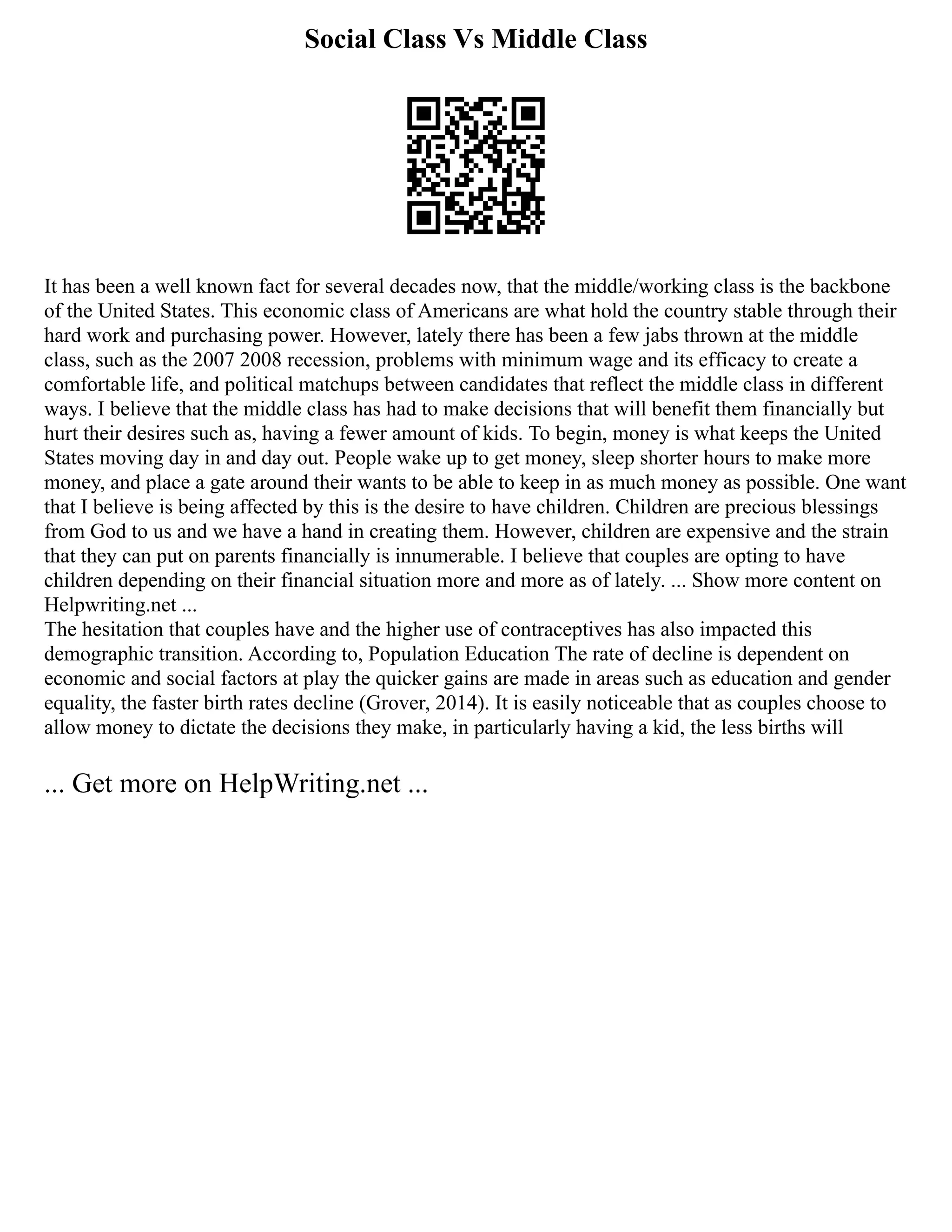 Social Class Vs Middle Class
It has been a well known fact for several decades now, that the middle/working class is the backbone
of the United States. This economic class of Americans are what hold the country stable through their
hard work and purchasing power. However, lately there has been a few jabs thrown at the middle
class, such as the 2007 2008 recession, problems with minimum wage and its efficacy to create a
comfortable life, and political matchups between candidates that reflect the middle class in different
ways. I believe that the middle class has had to make decisions that will benefit them financially but
hurt their desires such as, having a fewer amount of kids. To begin, money is what keeps the United
States moving day in and day out. People wake up to get money, sleep shorter hours to make more
money, and place a gate around their wants to be able to keep in as much money as possible. One want
that I believe is being affected by this is the desire to have children. Children are precious blessings
from God to us and we have a hand in creating them. However, children are expensive and the strain
that they can put on parents financially is innumerable. I believe that couples are opting to have
children depending on their financial situation more and more as of lately. ... Show more content on
Helpwriting.net ...
The hesitation that couples have and the higher use of contraceptives has also impacted this
demographic transition. According to, Population Education The rate of decline is dependent on
economic and social factors at play the quicker gains are made in areas such as education and gender
equality, the faster birth rates decline (Grover, 2014). It is easily noticeable that as couples choose to
allow money to dictate the decisions they make, in particularly having a kid, the less births will
... Get more on HelpWriting.net ...
 