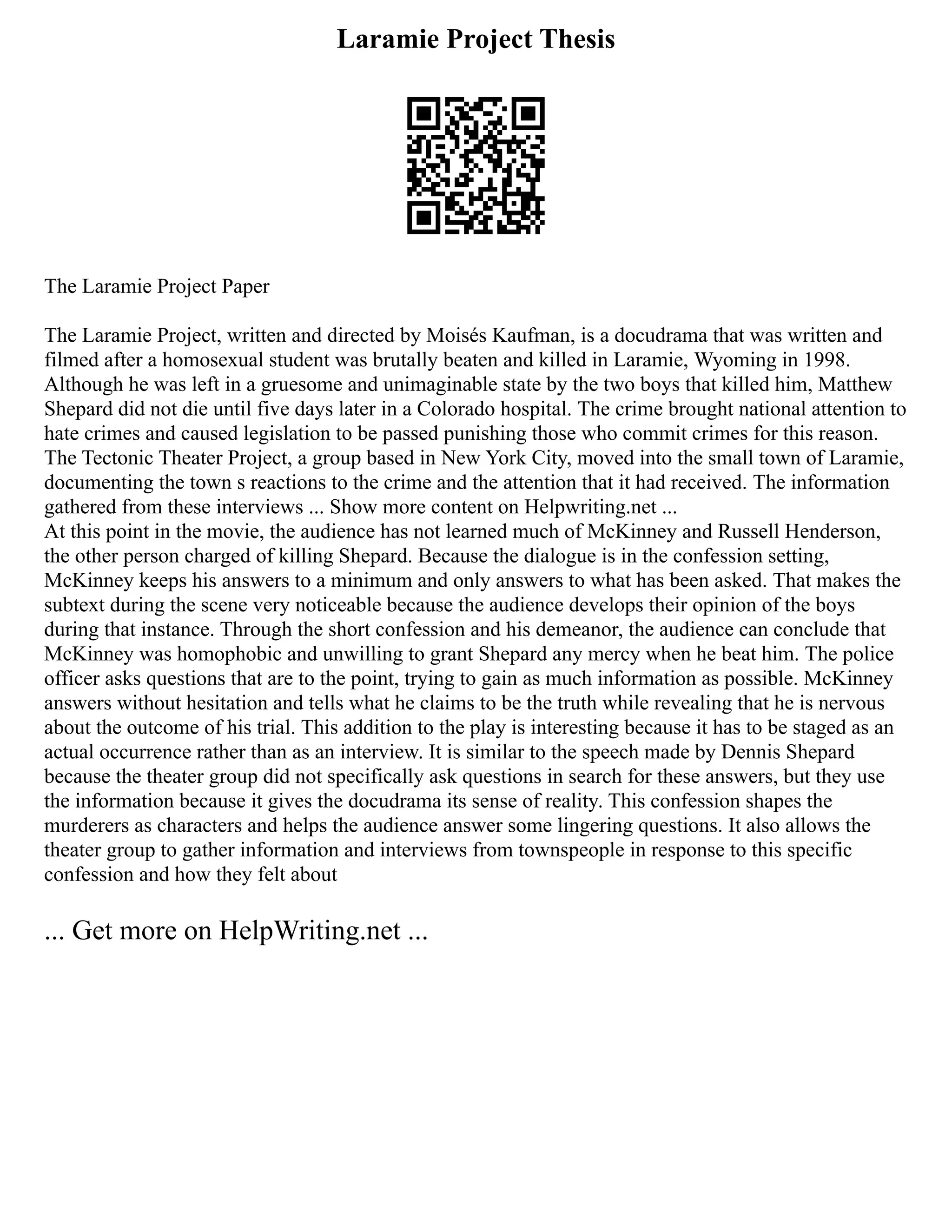 Laramie Project Thesis
The Laramie Project Paper
The Laramie Project, written and directed by Moisés Kaufman, is a docudrama that was written and
filmed after a homosexual student was brutally beaten and killed in Laramie, Wyoming in 1998.
Although he was left in a gruesome and unimaginable state by the two boys that killed him, Matthew
Shepard did not die until five days later in a Colorado hospital. The crime brought national attention to
hate crimes and caused legislation to be passed punishing those who commit crimes for this reason.
The Tectonic Theater Project, a group based in New York City, moved into the small town of Laramie,
documenting the town s reactions to the crime and the attention that it had received. The information
gathered from these interviews ... Show more content on Helpwriting.net ...
At this point in the movie, the audience has not learned much of McKinney and Russell Henderson,
the other person charged of killing Shepard. Because the dialogue is in the confession setting,
McKinney keeps his answers to a minimum and only answers to what has been asked. That makes the
subtext during the scene very noticeable because the audience develops their opinion of the boys
during that instance. Through the short confession and his demeanor, the audience can conclude that
McKinney was homophobic and unwilling to grant Shepard any mercy when he beat him. The police
officer asks questions that are to the point, trying to gain as much information as possible. McKinney
answers without hesitation and tells what he claims to be the truth while revealing that he is nervous
about the outcome of his trial. This addition to the play is interesting because it has to be staged as an
actual occurrence rather than as an interview. It is similar to the speech made by Dennis Shepard
because the theater group did not specifically ask questions in search for these answers, but they use
the information because it gives the docudrama its sense of reality. This confession shapes the
murderers as characters and helps the audience answer some lingering questions. It also allows the
theater group to gather information and interviews from townspeople in response to this specific
confession and how they felt about
... Get more on HelpWriting.net ...
 