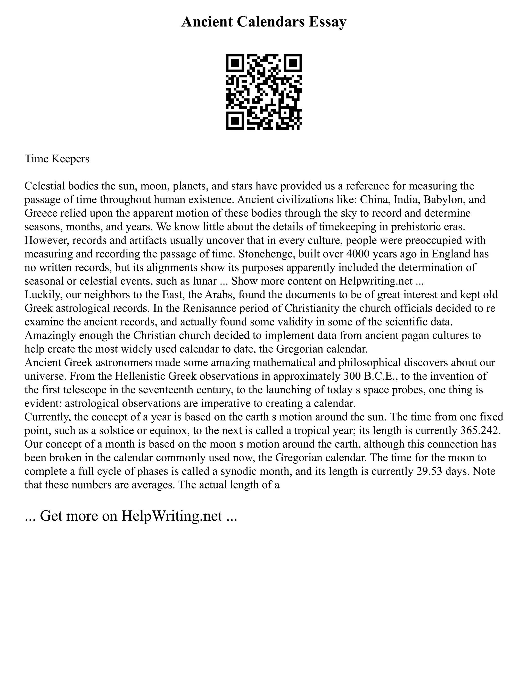 Ancient Calendars Essay
Time Keepers
Celestial bodies the sun, moon, planets, and stars have provided us a reference for measuring the
passage of time throughout human existence. Ancient civilizations like: China, India, Babylon, and
Greece relied upon the apparent motion of these bodies through the sky to record and determine
seasons, months, and years. We know little about the details of timekeeping in prehistoric eras.
However, records and artifacts usually uncover that in every culture, people were preoccupied with
measuring and recording the passage of time. Stonehenge, built over 4000 years ago in England has
no written records, but its alignments show its purposes apparently included the determination of
seasonal or celestial events, such as lunar ... Show more content on Helpwriting.net ...
Luckily, our neighbors to the East, the Arabs, found the documents to be of great interest and kept old
Greek astrological records. In the Renisannce period of Christianity the church officials decided to re
examine the ancient records, and actually found some validity in some of the scientific data.
Amazingly enough the Christian church decided to implement data from ancient pagan cultures to
help create the most widely used calendar to date, the Gregorian calendar.
Ancient Greek astronomers made some amazing mathematical and philosophical discovers about our
universe. From the Hellenistic Greek observations in approximately 300 B.C.E., to the invention of
the first telescope in the seventeenth century, to the launching of today s space probes, one thing is
evident: astrological observations are imperative to creating a calendar.
Currently, the concept of a year is based on the earth s motion around the sun. The time from one fixed
point, such as a solstice or equinox, to the next is called a tropical year; its length is currently 365.242.
Our concept of a month is based on the moon s motion around the earth, although this connection has
been broken in the calendar commonly used now, the Gregorian calendar. The time for the moon to
complete a full cycle of phases is called a synodic month, and its length is currently 29.53 days. Note
that these numbers are averages. The actual length of a
... Get more on HelpWriting.net ...
 