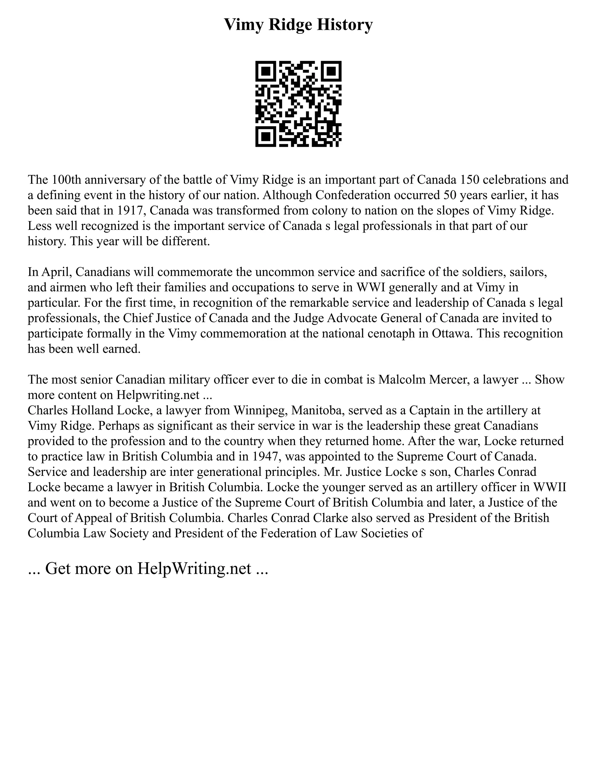 Vimy Ridge History
The 100th anniversary of the battle of Vimy Ridge is an important part of Canada 150 celebrations and
a defining event in the history of our nation. Although Confederation occurred 50 years earlier, it has
been said that in 1917, Canada was transformed from colony to nation on the slopes of Vimy Ridge.
Less well recognized is the important service of Canada s legal professionals in that part of our
history. This year will be different.
In April, Canadians will commemorate the uncommon service and sacrifice of the soldiers, sailors,
and airmen who left their families and occupations to serve in WWI generally and at Vimy in
particular. For the first time, in recognition of the remarkable service and leadership of Canada s legal
professionals, the Chief Justice of Canada and the Judge Advocate General of Canada are invited to
participate formally in the Vimy commemoration at the national cenotaph in Ottawa. This recognition
has been well earned.
The most senior Canadian military officer ever to die in combat is Malcolm Mercer, a lawyer ... Show
more content on Helpwriting.net ...
Charles Holland Locke, a lawyer from Winnipeg, Manitoba, served as a Captain in the artillery at
Vimy Ridge. Perhaps as significant as their service in war is the leadership these great Canadians
provided to the profession and to the country when they returned home. After the war, Locke returned
to practice law in British Columbia and in 1947, was appointed to the Supreme Court of Canada.
Service and leadership are inter generational principles. Mr. Justice Locke s son, Charles Conrad
Locke became a lawyer in British Columbia. Locke the younger served as an artillery officer in WWII
and went on to become a Justice of the Supreme Court of British Columbia and later, a Justice of the
Court of Appeal of British Columbia. Charles Conrad Clarke also served as President of the British
Columbia Law Society and President of the Federation of Law Societies of
... Get more on HelpWriting.net ...
 