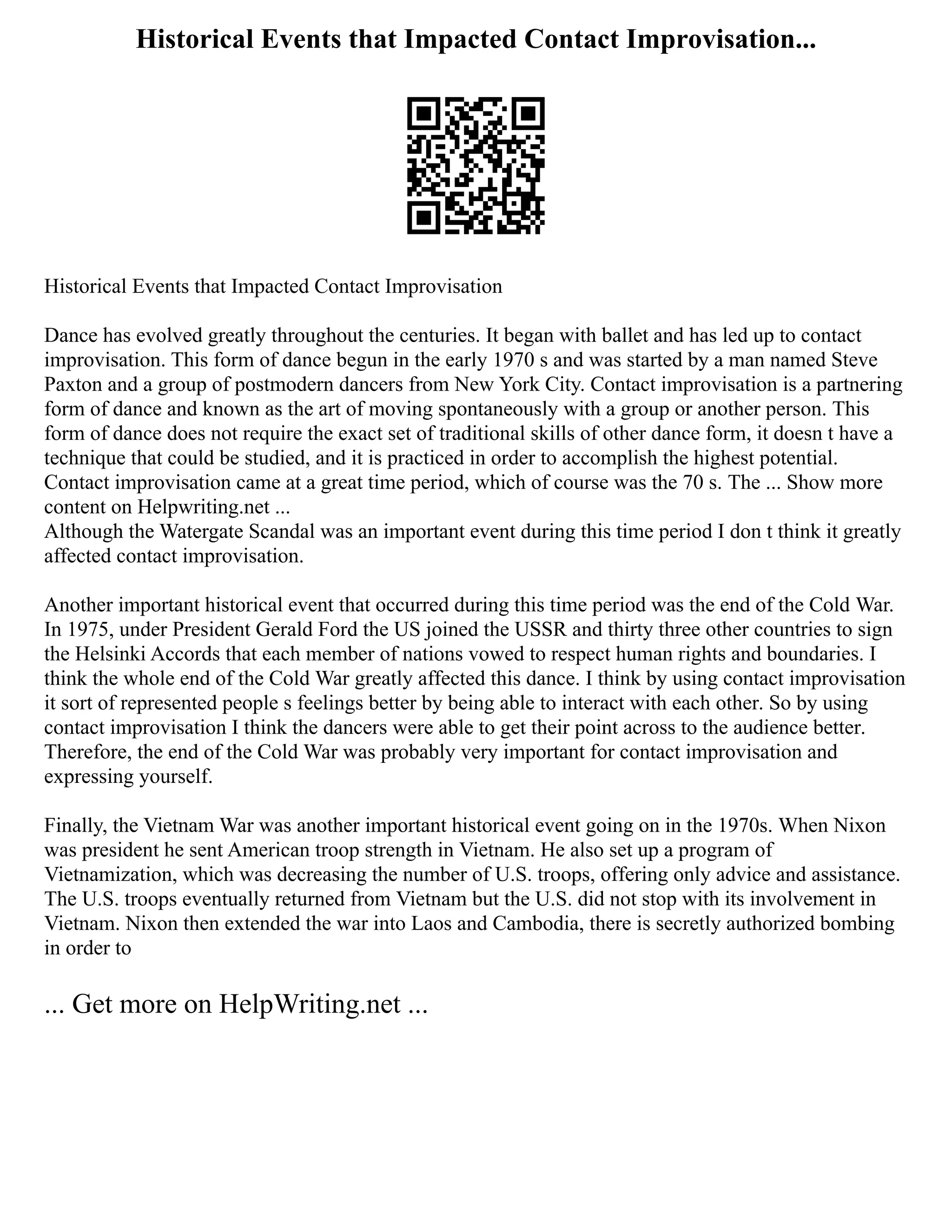 Historical Events that Impacted Contact Improvisation...
Historical Events that Impacted Contact Improvisation
Dance has evolved greatly throughout the centuries. It began with ballet and has led up to contact
improvisation. This form of dance begun in the early 1970 s and was started by a man named Steve
Paxton and a group of postmodern dancers from New York City. Contact improvisation is a partnering
form of dance and known as the art of moving spontaneously with a group or another person. This
form of dance does not require the exact set of traditional skills of other dance form, it doesn t have a
technique that could be studied, and it is practiced in order to accomplish the highest potential.
Contact improvisation came at a great time period, which of course was the 70 s. The ... Show more
content on Helpwriting.net ...
Although the Watergate Scandal was an important event during this time period I don t think it greatly
affected contact improvisation.
Another important historical event that occurred during this time period was the end of the Cold War.
In 1975, under President Gerald Ford the US joined the USSR and thirty three other countries to sign
the Helsinki Accords that each member of nations vowed to respect human rights and boundaries. I
think the whole end of the Cold War greatly affected this dance. I think by using contact improvisation
it sort of represented people s feelings better by being able to interact with each other. So by using
contact improvisation I think the dancers were able to get their point across to the audience better.
Therefore, the end of the Cold War was probably very important for contact improvisation and
expressing yourself.
Finally, the Vietnam War was another important historical event going on in the 1970s. When Nixon
was president he sent American troop strength in Vietnam. He also set up a program of
Vietnamization, which was decreasing the number of U.S. troops, offering only advice and assistance.
The U.S. troops eventually returned from Vietnam but the U.S. did not stop with its involvement in
Vietnam. Nixon then extended the war into Laos and Cambodia, there is secretly authorized bombing
in order to
... Get more on HelpWriting.net ...
 