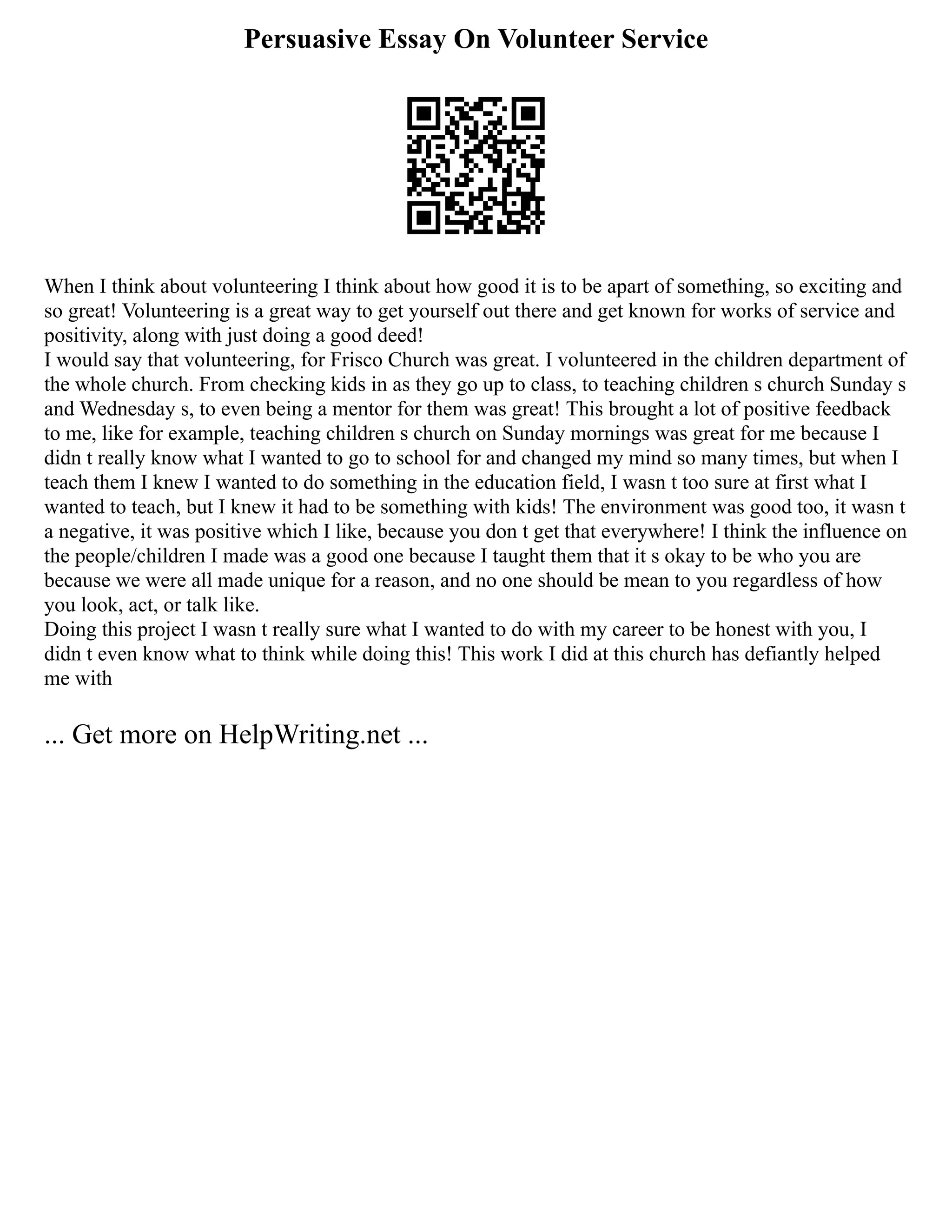 Persuasive Essay On Volunteer Service
When I think about volunteering I think about how good it is to be apart of something, so exciting and
so great! Volunteering is a great way to get yourself out there and get known for works of service and
positivity, along with just doing a good deed!
I would say that volunteering, for Frisco Church was great. I volunteered in the children department of
the whole church. From checking kids in as they go up to class, to teaching children s church Sunday s
and Wednesday s, to even being a mentor for them was great! This brought a lot of positive feedback
to me, like for example, teaching children s church on Sunday mornings was great for me because I
didn t really know what I wanted to go to school for and changed my mind so many times, but when I
teach them I knew I wanted to do something in the education field, I wasn t too sure at first what I
wanted to teach, but I knew it had to be something with kids! The environment was good too, it wasn t
a negative, it was positive which I like, because you don t get that everywhere! I think the influence on
the people/children I made was a good one because I taught them that it s okay to be who you are
because we were all made unique for a reason, and no one should be mean to you regardless of how
you look, act, or talk like.
Doing this project I wasn t really sure what I wanted to do with my career to be honest with you, I
didn t even know what to think while doing this! This work I did at this church has defiantly helped
me with
... Get more on HelpWriting.net ...
 