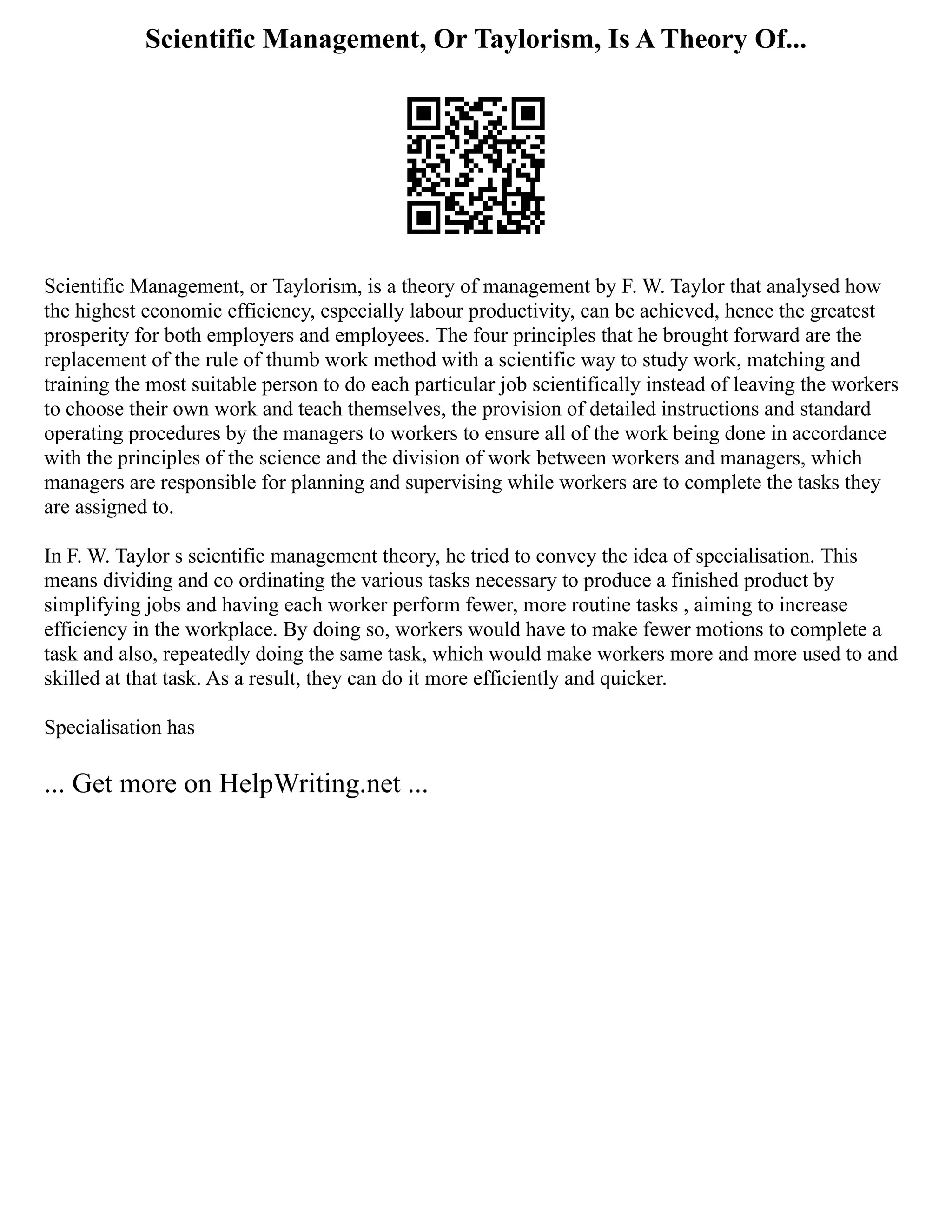 Scientific Management, Or Taylorism, Is A Theory Of...
Scientific Management, or Taylorism, is a theory of management by F. W. Taylor that analysed how
the highest economic efficiency, especially labour productivity, can be achieved, hence the greatest
prosperity for both employers and employees. The four principles that he brought forward are the
replacement of the rule of thumb work method with a scientific way to study work, matching and
training the most suitable person to do each particular job scientifically instead of leaving the workers
to choose their own work and teach themselves, the provision of detailed instructions and standard
operating procedures by the managers to workers to ensure all of the work being done in accordance
with the principles of the science and the division of work between workers and managers, which
managers are responsible for planning and supervising while workers are to complete the tasks they
are assigned to.
In F. W. Taylor s scientific management theory, he tried to convey the idea of specialisation. This
means dividing and co ordinating the various tasks necessary to produce a finished product by
simplifying jobs and having each worker perform fewer, more routine tasks , aiming to increase
efficiency in the workplace. By doing so, workers would have to make fewer motions to complete a
task and also, repeatedly doing the same task, which would make workers more and more used to and
skilled at that task. As a result, they can do it more efficiently and quicker.
Specialisation has
... Get more on HelpWriting.net ...
 