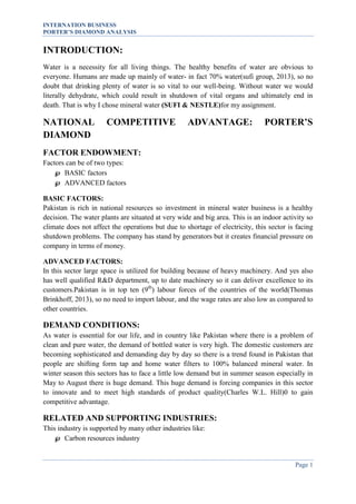 INTERNATION BUSINESS
PORTER’S DIAMOND ANALYSIS

INTRODUCTION:
Water is a necessity for all living things. The healthy benefits of water are obvious to
everyone. Humans are made up mainly of water- in fact 70% water(sufi group, 2013), so no
doubt that drinking plenty of water is so vital to our well-being. Without water we would
literally dehydrate, which could result in shutdown of vital organs and ultimately end in
death. That is why I chose mineral water (SUFI & NESTLE)for my assignment.

NATIONAL
DIAMOND

COMPETITIVE

ADVANTAGE:

PORTER’S

FACTOR ENDOWMENT:
Factors can be of two types:
 BASIC factors
 ADVANCED factors
BASIC FACTORS:
Pakistan is rich in national resources so investment in mineral water business is a healthy
decision. The water plants are situated at very wide and big area. This is an indoor activity so
climate does not affect the operations but due to shortage of electricity, this sector is facing
shutdown problems. The company has stand by generators but it creates financial pressure on
company in terms of money.
ADVANCED FACTORS:
In this sector large space is utilized for building because of heavy machinery. And yes also
has well qualified R&D department, up to date machinery so it can deliver excellence to its
customers.Pakistan is in top ten (9th) labour forces of the countries of the world(Thomas
Brinkhoff, 2013), so no need to import labour, and the wage rates are also low as compared to
other countries.

DEMAND CONDITIONS:
As water is essential for our life, and in country like Pakistan where there is a problem of
clean and pure water, the demand of bottled water is very high. The domestic customers are
becoming sophisticated and demanding day by day so there is a trend found in Pakistan that
people are shifting form tap and home water filters to 100% balanced mineral water. In
winter season this sectors has to face a little low demand but in summer season especially in
May to August there is huge demand. This huge demand is forcing companies in this sector
to innovate and to meet high standards of product quality(Charles W.L. Hill)0 to gain
competitive advantage.

RELATED AND SUPPORTING INDUSTRIES:
This industry is supported by many other industries like:
 Carbon resources industry

Page 1

 