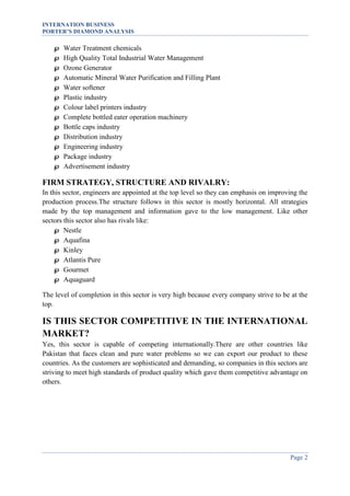 INTERNATION BUSINESS
PORTER’S DIAMOND ANALYSIS















Water Treatment chemicals
High Quality Total Industrial Water Management
Ozone Generator
Automatic Mineral Water Purification and Filling Plant
Water softener
Plastic industry
Colour label printers industry
Complete bottled eater operation machinery
Bottle caps industry
Distribution industry
Engineering industry
Package industry
Advertisement industry

FIRM STRATEGY, STRUCTURE AND RIVALRY:
In this sector, engineers are appointed at the top level so they can emphasis on improving the
production process.The structure follows in this sector is mostly horizontal. All strategies
made by the top management and information gave to the low management. Like other
sectors this sector also has rivals like:
 Nestle
 Aquafina
 Kinley
 Atlantis Pure
 Gourmet
 Aquaguard
The level of completion in this sector is very high because every company strive to be at the
top.

IS THIS SECTOR COMPETITIVE IN THE INTERNATIONAL
MARKET?
Yes, this sector is capable of competing internationally.There are other countries like
Pakistan that faces clean and pure water problems so we can export our product to these
countries. As the customers are sophisticated and demanding, so companies in this sectors are
striving to meet high standards of product quality which gave them competitive advantage on
others.

Page 2

 