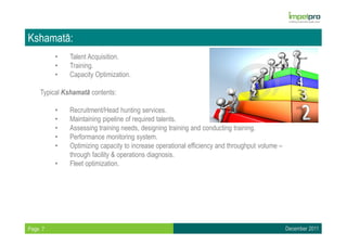 Kshamatā:
         •    Talent Acquisition.
         •    Training.
         •    Capacity Optimization.

    Typical Kshamatā contents:

         •    Recruitment/Head hunting services.
         •    Maintaining pipeline of required talents.
         •    Assessing training needs, designing training and conducting training.
         •    Performance monitoring system.
         •    Optimizing capacity to increase operational efficiency and throughput volume –
              through facility & operations diagnosis.
         •    Fleet optimization.




Page 7                                                                                         December 2011
 
