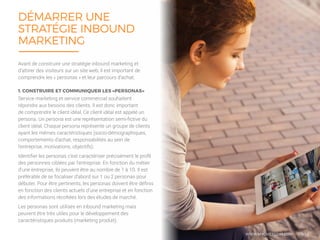 13/16
DÉMARRER UNE
STRATÉGIE INBOUND
MARKETING
Service marketing et service commercial souhaitent
répondre aux besoins des clients. Il est donc important
de comprendre le client idéal. Ce client idéal est appelé un
persona. Un persona est une représentation semi-fictive du
client idéal. Chaque persona représente un groupe de clients
ayant les mêmes caractéristiques (socio-démographiques,
comportements d’achat, responsabilités au sein de
l’entreprise, motivations, objectifs).
Identifier les personas c’est caractériser précisément le profil
des personnes ciblées par l’entreprise. En fonction du métier
d’une entreprise, ils peuvent être au nombre de 1 à 10. Il est
préférable de se focaliser d’abord sur 1 ou 2 personas pour
débuter. Pour être pertinents, les personas doivent être définis
en fonction des clients actuels d’une entreprise et en fonction
des informations récoltées lors des études de marché.
Les personas sont utilisés en inbound marketing mais
peuvent être très utiles pour le développement des
caractéristiques produits (marketing produit).
Avant de construire une stratégie inbound marketing et
d’attirer des visiteurs sur un site web, il est important de
comprendre les « personas » et leur parcours d’achat.
1. CONSTRUIRE ET COMMUNIQUER LES «PERSONAS»
WWW.MYCHEFCOM.COM
 