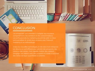 Les entreprises sont amenées à s’adapter aux nouveaux
comportements des acheteurs et des consommateurs.
Les professionnels du marketing peuvent les aider à mieux
commercialiser et vendre leurs produits avec l’inbound
marketing et sa méthodologie.
Grâce aux nouvelles technologies, le site web d’une entreprise
est devenu un outil efficace pour générer des prospects, des
clients et des ventes. Il est capable d’attirer des visiteurs,
d’engager une relation avec des prospects et d’aider à conclure
des ventes de façon quantifiable et pérenne.
CONCLUSION
WWW.MYCHEFCOM.COM 15/16
 
