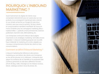 L’inbound marketing fait référence à des actions
marketing qui vont attirer des clients vers l’entreprise
au lieu de les pousser à s’y intéresser. L’entreprise doit
gagner la confiance de sa clientèle en lui proposant des
contenus pertinents et cela dans différents formats :
article de blog, vidéo, message sur les réseaux sociaux,
ebook, catalogue produit, revue de presse, etc.
POURQUOI L’INBOUND
MARKETING ?
3/16
Comment se définit l’Inbound Marketing ?
Avant l’avènement du digital, les clients vous
contactaient directement pour en savoir plus sur vos
produits, ils se renseignent maintenant avec internet
et une simple recherche sur Google (et cela à tout
moment, sans que vous le sachiez). De plus, clients
et consommateurs semblent manifester de moins en
moins d’intérêts pour les campagnes marketing dites «
traditionnelles » : publicité, email promotionnel, insertion
publicitaire, bannière web, télémarketing, etc.
Les entreprises continuent d’allouer des budgets
importants à ces stratégies marketing. Sont-elles encore
adaptées ? L’inbound marketing propose une nouvelle
façon d’aborder le marketing et la vente, adaptée aux
nouveaux comportements d’achat des clients et des
consommateurs.
WWW.MYCHEFCOM.COM
 