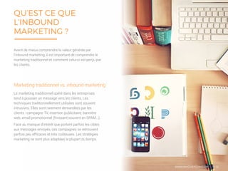 QU’EST CE QUE
L’INBOUND
MARKETING ?
5/16
Le marketing traditionnel opéré dans les entreprises
tend à pousser un message vers les clients. Les
techniques traditionnellement utilisées sont souvent
intrusives. Elles sont rarement demandées par les
clients : campagne TV, insertion publicitaire, bannière
web, email promotionnel (finissant souvent en SPAM...).
Face au manque d’intérêt que portent parfois les cibles
aux messages envoyés, ces campagnes se retrouvent
parfois peu efficaces et très coûteuses. Les stratégies
marketing ne sont plus adaptées la plupart du temps.
Marketing traditionnel vs. inbound marketing
Avant de mieux comprendre la valeur générée par
l’inbound marketing, il est important de comprendre le
marketing traditionnel et comment celui-ci est perçu par
les clients.
WWW.MYCHEFCOM.COM
 