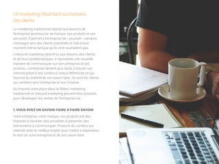 6/16
Le marketing traditionnel répond aux besoins de
l’entreprise (promouvoir sa marque, ses produits et ses
services). Il permet à l’entreprise de « pousser » certains
messages vers des clients potentiels et cela à tout
moment même lorsque qu’ils ne le souhaitent pas.
L’inbound marketing répond lui aux besoins des clients
et de leurs problématiques. Il représente une nouvelle
manière de communiquer sur son entreprise et ses
produits. L’entreprise devient plus facile à trouver sur
internet grâce à des contenus mieux référencés ce qui
favorise la visibilité de son savoir-faire. Ce sont les clients
qui viennent vers l’entreprise et non l’inverse.
Qu’importe votre place dans la fillière, marketing
traditionnel et inbound marketing peuvent être associés
pour développer les ventes de l’entreprise car :
Un marketing répondant aux besoins
des clients
1. VOUS AVEZ UN SAVOIR-FAIRE À FAIRE SAVOIR
Votre entreprise, votre marque, vos produits ont des
histoires à raconter, des actualités à présenter, des
évènements à communiquer. Produire du contenu sur
internet reste le meilleur moyen pour mettre à disposition
le récit de votre entreprise et de son savoir-faire.
WWW.MYCHEFCOM.COM
 