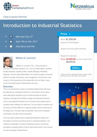 2-day In-person Seminar:
Knowledge, a Way Forward…
Introduction to Industrial Statistics
Salt Lake City, UT
April 13th & 14th, 2017
9:00 AM to 6:00 PM
William A. Levinson
Price: $1,295.00
(Seminar for One Delegate)
Register now and save $200. (Early Bird)
**Please note the registration will be closed 2 days
(48 Hours) prior to the date of the seminar.
Price
Overview :
Global
CompliancePanel
William A. Levinson, P.E., is the principal of
Levinson Productivity Systems, P.C. He is an ASQ Fellow, Certiﬁed
Quality Engineer, Quality Auditor, Quality Manager, Reliability
Engineer, and Six Sigma Black Belt. He is also the author of several
books on quality, productivity, and management, of which the most
recent is The Expanded and Annotated My Life and Work: Henry
Ford's Universal Code for World-Class Success.
This is an introductory course in industrial statistics that will equip
the attendee to understand what he or she needs to know about
basic descriptive statistics such as measurements of central
tendency (average) and variation (range and standard deviation),
and to use graphical methods such as the box and whisker plot to
visualize these statistics for data sets. The concepts of variation and
accuracy, and their effects on outgoing quality, will be introduced at
the beginning. The basic data visualization tools of the histogram
and Pareto chart also will be presented.
The next major subject will be statistical hypothesis testing, the
foundation of almost everything we do in industrial statistics. The
material is applicable not only to statistical process control and
acceptance sampling (both of which will be discussed in this course)
but also to design of experiments.
$6,475.00
Price: $3,885.00 You Save: $2,590.0 (40%)*
Register for 5 attendees
 