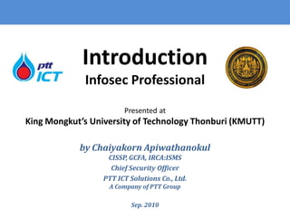Introduction
             Infosec Professional
                        Presented at
King Mongkut’s University of Technology Thonburi (KMUTT)

            by Chaiyakorn Apiwathanokul
                   CISSP, GCFA, IRCA:ISMS
                    Chief Security Officer
                  PTT ICT Solutions Co., Ltd.
                   A Company of PTT Group

                           Sep. 2010
 