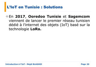 L’IoT en Tunisie : Solutions
En 2017, Ooredoo Tunisie et Sagemcom
viennent de lancer le premier réseau tunisienviennent de lancer le premier réseau tunisien
dédié à l’internet des objets (IoT) basé sur la
technologie LoRa.
PageIntroduction à l’IoT - Mejdi BLAGHGI 20
 