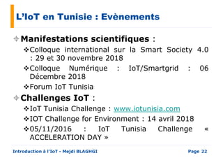 L’IoT en Tunisie : Evènements
Manifestations scientifiques :
Colloque international sur la Smart Society 4.0Colloque international sur la Smart Society 4.0
: 29 et 30 novembre 2018
Colloque Numérique : IoT/Smartgrid : 06
Décembre 2018
Forum IoT Tunisia
Challenges IoT :
IoT Tunisia Challenge : www.iotunisia.com
Page
IoT Tunisia Challenge : www.iotunisia.com
IOT Challenge for Environment : 14 avril 2018
05/11/2016 : IoT Tunisia Challenge «
ACCELERATION DAY »
Introduction à l’IoT - Mejdi BLAGHGI 22
 