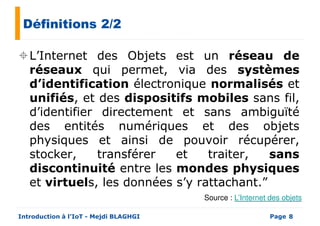 Définitions 2/2
L’Internet des Objets est un réseau de
réseaux qui permet, via des systèmesréseaux qui permet, via des systèmes
d’identification électronique normalisés et
unifiés, et des dispositifs mobiles sans fil,
d’identifier directement et sans ambiguïté
des entités numériques et des objets
physiques et ainsi de pouvoir récupérer,
stocker, transférer et traiter, sans
Page
stocker, transférer et traiter, sans
discontinuité entre les mondes physiques
et virtuels, les données s’y rattachant.”
Introduction à l’IoT - Mejdi BLAGHGI 8
Source : L’Internet des objets
 