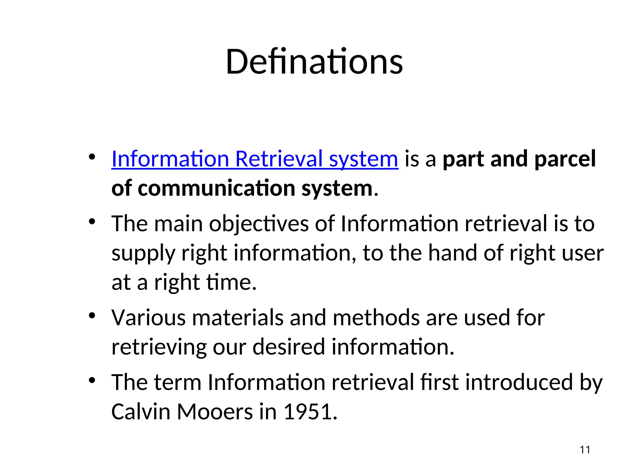 Definations
• Information Retrieval system is a part and parcel
of communication system.
• The main objectives of Information retrieval is to
supply right information, to the hand of right user
at a right time.
• Various materials and methods are used for
retrieving our desired information.
• The term Information retrieval first introduced by
Calvin Mooers in 1951.
11
 