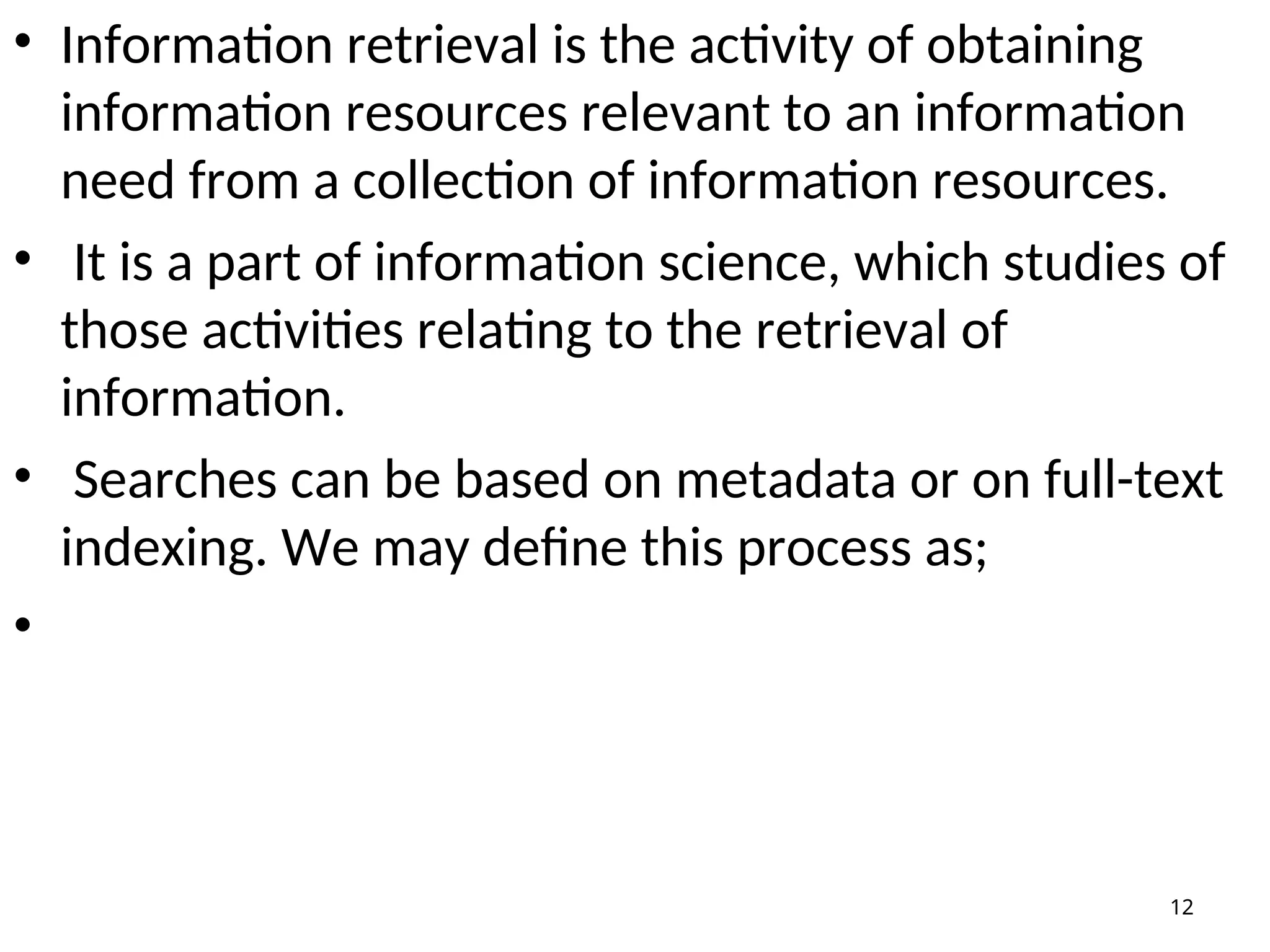 • Information retrieval is the activity of obtaining
information resources relevant to an information
need from a collection of information resources.
• It is a part of information science, which studies of
those activities relating to the retrieval of
information.
• Searches can be based on metadata or on full-text
indexing. We may define this process as;
•
12
 