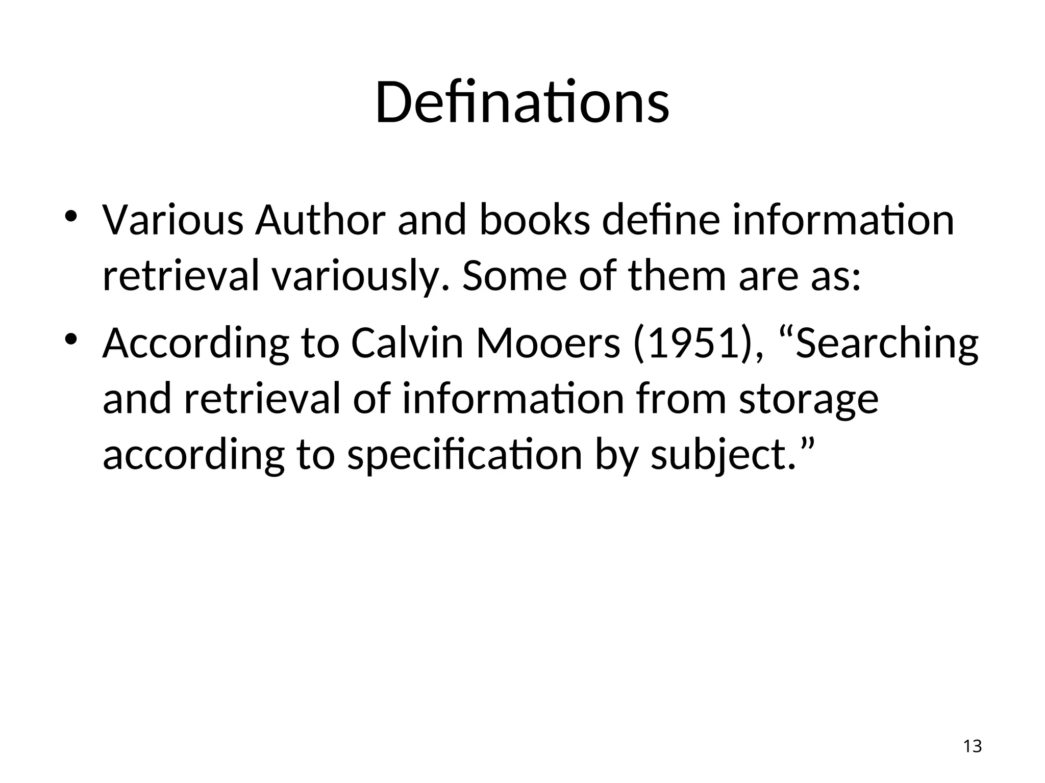 Definations
• Various Author and books define information
retrieval variously. Some of them are as:
• According to Calvin Mooers (1951), “Searching
and retrieval of information from storage
according to specification by subject.”
13
 