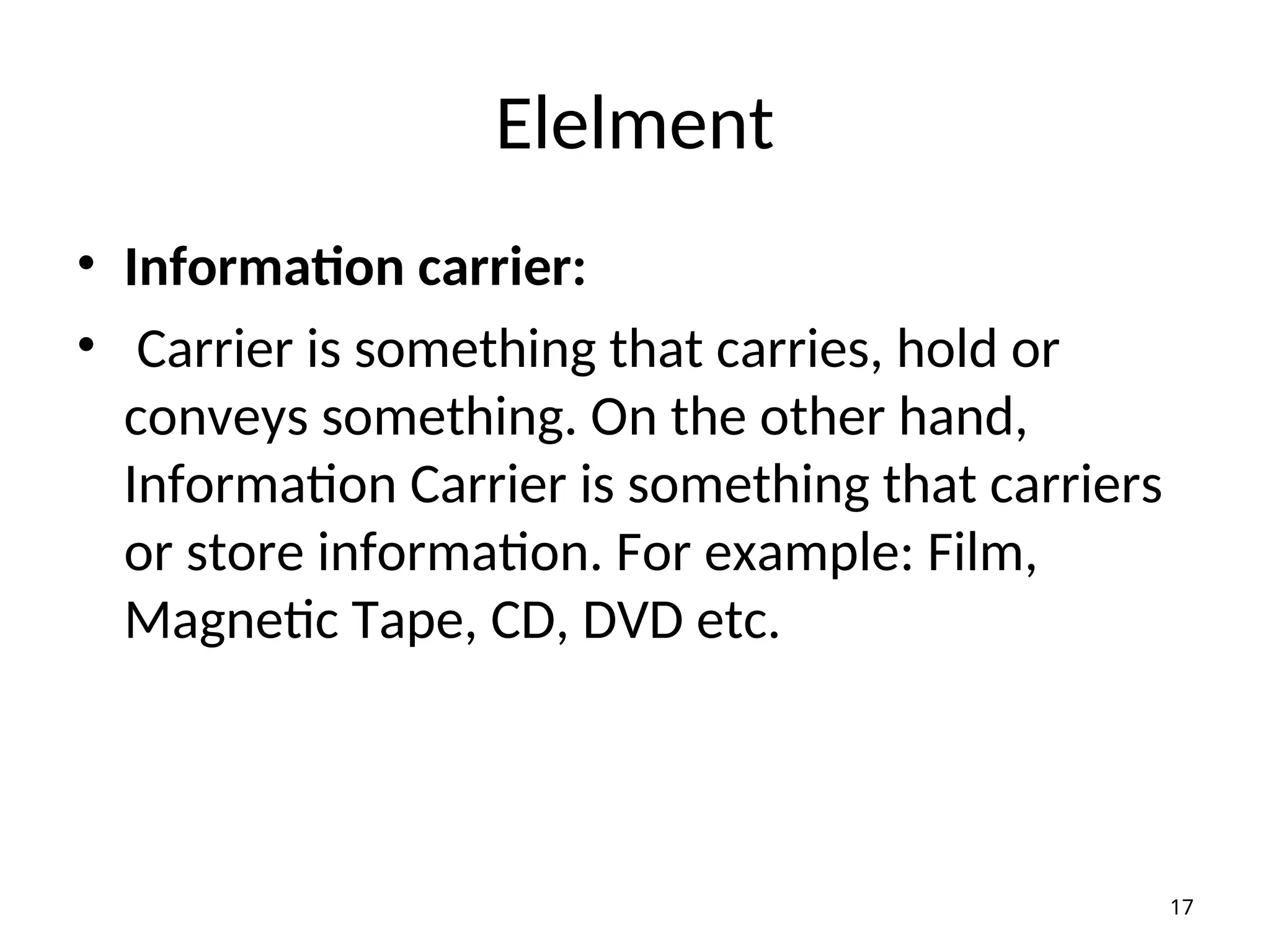 Elelment
• Information carrier:
• Carrier is something that carries, hold or
conveys something. On the other hand,
Information Carrier is something that carriers
or store information. For example: Film,
Magnetic Tape, CD, DVD etc.
17
 