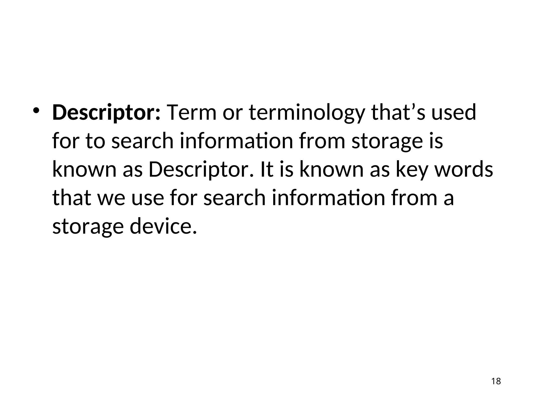 • Descriptor: Term or terminology that’s used
for to search information from storage is
known as Descriptor. It is known as key words
that we use for search information from a
storage device.
18
 