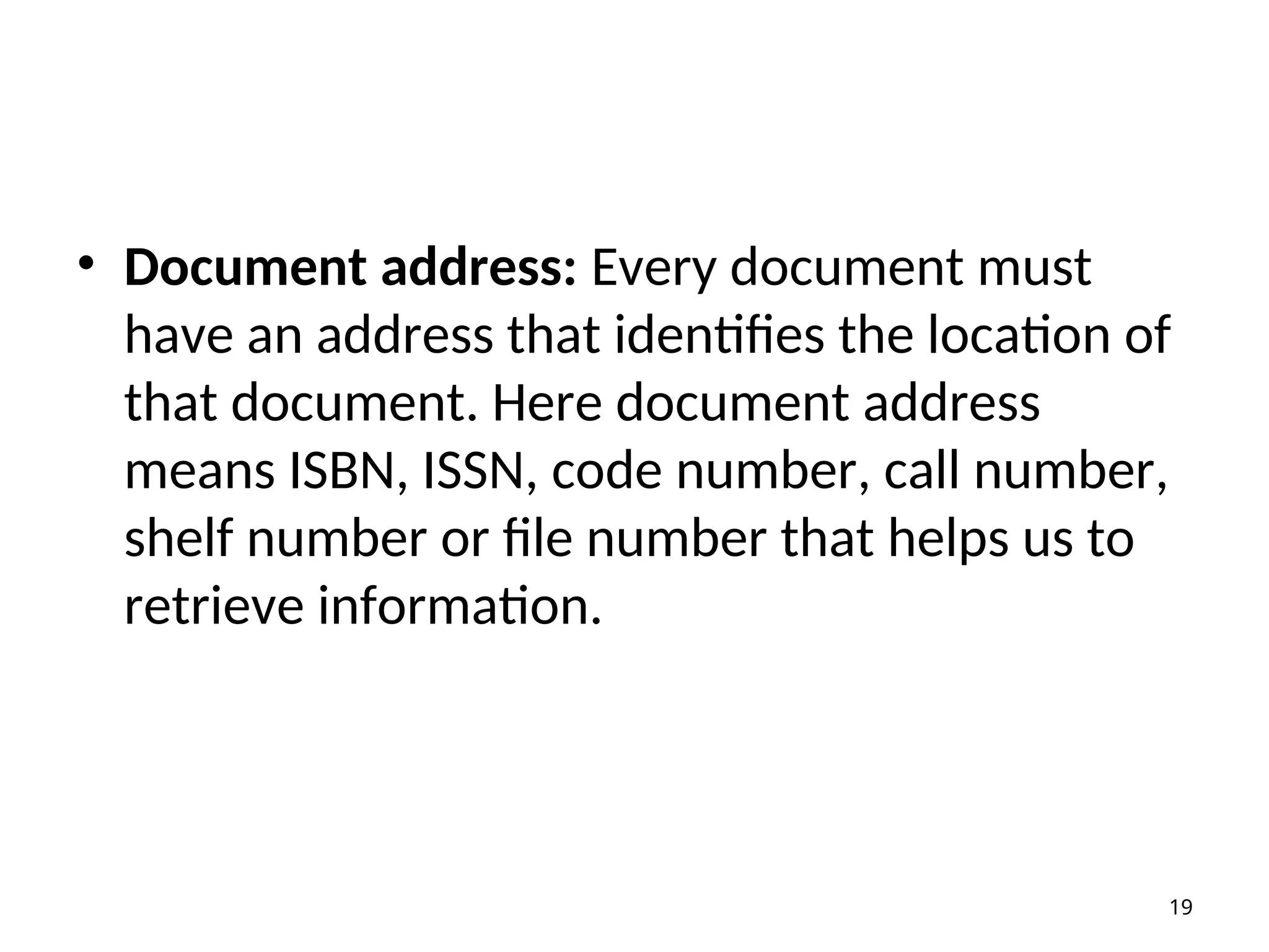 • Document address: Every document must
have an address that identifies the location of
that document. Here document address
means ISBN, ISSN, code number, call number,
shelf number or file number that helps us to
retrieve information.
19
 